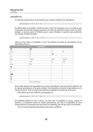 Manual de Java
variables

precedencia
      A veces hay expresiones con operadores que resultan confusas. Por ejemplo en:

            resultado = 8 + 4 / 2;

      Es difícil saber el resultado. ¿Cuál es? ¿seis o diez? La respuesta es 10 y la razón es que
      el operador de división siempre precede en el orden de ejecución al de la suma. Es decir,
      siempre se ejecuta antes la división que la suma. Siempre se pueden usar paréntesis
      para forzar el orden deseado:

            resultado = (8 + 4) / 2;

      Ahora no hay duda, el resultado es seis. No obstante el orden de precedencia de los
      operadores Java es:
                                 operador
()                        []                        .
++                        --                        ~             !
*                         /                         %
+                         -
>>                        >>>                       <<            <<<
>                         >=                        <             <=
==                        !=
&
^
|
&&
||
?:
=                         +=, -=, *=,...

      En la tabla anterior los operadores con mayor precedencia está en la parte superior, los
      de menor precedencia en la parte inferior. De izquierda a derecha la precedencia es la
      misma. Es decir, tiene la misma precedencia el operador de suma que el de resta.
         Esto último provoca conflictos, por ejemplo en:

            resultado = 9 / 3 * 3;

      El resultado podría ser uno ó nueve. En este caso el resultado es nueve, porque la
      división y el producto tienen la misma precedencia; por ello el compilador de Java
      realiza primero la operación que este más a la izquierda, que en este caso es la división.
          Una vez más los paréntesis podrían evitar estos conflictos.




                                               22
 