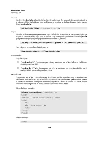 Manual de Java
Servlets y JSP

include
         La directiva include, al estilo de la directiva #include del lenguaje C, permite añadir a
         la página código incluido en otro archivo cuyo nombre se indica. Pueden haber varias
         directivas include.

               <%@ include file="/cabecera.html" %>
taglib
         Permite utilizar etiquetas personales cuya definición se encuentre en un descriptor de
         etiquetas (archivo TLD) cuya ruta se indica. Hay un segundo parámetro llamado prefix
         que permite elegir que prefijo poseen esas etiquetas. Ejemplo:

               <%@ taglib uri="/descrip/misEtiquetas.tld" prefix="jsa" %>

         Una etiqueta personal en el código sería:

               <jsa:banderola>texto</jsa:banderola>

comentarios
         Hay dos tipos:

               Propios de JSP. Comienzan por <%-- y terminan por --%>. Sólo son visibles en
               el código original JSP

               Propios de HTML. Comienzan por <!-- y terminan por --> Son visibles en el
               código HTML generado por el servidor

expresiones
         Comienzan por <%= y terminan por %> Entre medias se coloca una expresión Java
         válida que será traducida por el servidor como una instrucción out.print donde out es
         el objeto de salida de texto para escribir código HTML hacia el cliente. Es decir, lo que
         se coloca como expresión es directamente traducible como HTML

         Ejemplo (hola mundo):

               <%@page contentType="text/html"%>
               <html>
               <head><title>JSP Page</title></head>
               <body>
                   <h1>
                   <%= "Hola mundo" %>
                   </h1>
               </body>
               </html>

         El resultado es:

               <html>


                                                296
 