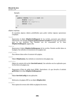Manual de Java
Servlets y JSP

           Ejemplo:

              <%!
                 public double factorial(int n){
                      double resp=1;
                      while(n>1) resp*=n--;
                      return resp;
                 }
              %>

objetos implícitos
       Se necesitan algunos objetos predefinidos para poder realizar algunas operaciones
       complejas.
request
       Representa el objeto HttpServletRequest de los servlets, necesario para obtener
       información. Por ejemplo request.getParameter(“nombre”) recoge este parámetro
       para su uso posterior. Sus métodos son los comentados en la clase
       HttpServletRequest página 289.
response
       Representa el objeto HttpServletResponse de los servlets. Permite escribir datos en
       la página. Sus métodos se comentaron en la página 290
pageContext
       Para obtener datos sobre el contexto de la página.
session
       Objeto HttpSession. Sus métodos se comentaron enla página 293
application
       Objeto de contexto del servlet (ServletContext). Sus métodos son los explicados para
       los Servlets en la página 291
out
       Representa el flujo de salida hacia HTML. Equivalente a lo que devuelve el método
       getWriter de la clase HttpServletResponse.
config
       Objeto ServletConfig de esta aplicación
page
       Referencia a la página JSP (es un objeto HttpServlet).
exception
       Para captura de errores sólo válido en páginas de errores.




                                              298
 