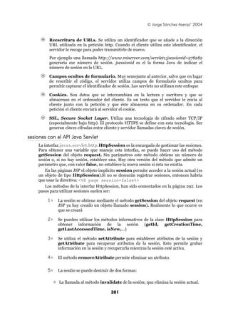 © Jorge Sánchez Asenjo’ 2004


         Reescritura de URLs. Se utiliza un identificador que se añade a la dirección
         URL utilizada en la petición http. Cuando el cliente utiliza este identificador, el
         servidor le recoge para poder transmitirle de nuevo.
         Por ejemplo una llamada http://www.miserver.com/servlet1;jsessionid=278282
         generaría ese número de sesión. jsessionid es el la forma Java de indicar el
         número de sesión en la URL.

         Campos ocultos de formulario. Muy semejante al anterior, salvo que en lugar
         de rescribir el código, el servidor utiliza campos de formulario ocultos para
         permitir capturar el identificador de sesión. Los servlets no utilizan este enfoque

         Cookies. Son datos que se intercambian en la lectura y escritura y que se
         almacenan en el ordenador del cliente. Es un texto que el servidor le envía al
         cliente junto con la petición y que éste almacena en su ordenador. En cada
         petición el cliente enviará al servidor el cookie.

         SSL, Secure Socket Layer. Utiliza una tecnología de cifrado sobre TCP/IP
         (especialmente bajo http). El protocolo HTTPS se define con esta tecnología. Ser
         generan claves cifradas entre cliente y servidor llamadas claves de sesión.

sesiones con el API Java Servlet
    La interfaz javax.servlet.http.HttpSession es la encargada de gestionar las sesiones.
    Para obtener una variable que maneje esta interfaz, se puede hacer uso del método
    getSession del objeto request. Sin parámetros este método obtiene un número de
    sesión o, si no hay sesión, establece una. Hay otra versión del método que admite un
    parámetro que, con valor false, no establece la nueva sesión si ésta no existía.
        En las páginas JSP el objeto implícito session permite acceder a la sesión actual (es
    un objeto de tipo HttpSession).Si no se desearán registrar sesiones, entonces habría
    que usar la directiva: <%@ page session=false%>
        Los métodos de la interfaz HttpSession, han sido comentados en la página 292. Los
    pasos para utilizar sesiones suelen ser:

         1>   La sesión se obtiene mediante el método getSession del objeto request (en
              JSP ya hay creado un objeto llamado session). Realmente lo que ocurre es
              que se creará

         2>   Se pueden utilizar los métodos informativos de la clase HttpSession para
              obtener información de la sesión (getId, getCreationTime,
              getLastAccessedTime, isNew,...)

         3>   Se utiliza el método setAttribute para establecer atributos de la sesión y
              getAttribute para recuperar atributos de la sesión. Esto permite grabar
              información en la sesión y recuperarla mientras la sesión esté activa.

         4>   El método removeAttribute permite eliminar un atributo.


         5>   La sesión se puede destruir de dos formas:

               La llamada al método invalidate de la sesión; que elimina la sesión actual.

                                           301
 