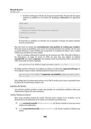 Manual de Java
Servlets y JSP

                 El cliente sobrepasa el límite de tiempo de inactividad. El intervalo de espera
                 máxima se establece en el archivo de despliegue web.xml de la aplicación
                 web:

             <web-app>
             ...
             <session-config>
               <session-timeout>30</session-timeout>
             </session-config>
             ...
             </web-app>

             El intervalo se establece en minutos (en el ejemplo el tiempo de espera máximo
             será de 30 minutos).

      Hay que tener en cuenta que normalmente esta gestión se realiza por cookies.
      Pero esto causa un problema: qué ocurre si el usuario desactiva las cookies. En ese caso
      se podría detectar y avisar (habría que comprobar si se graban los datos o no), o mejor
      utilizar paso de datos sin usar cookies.
          Esto se consigue utilizando el método uso de sesiones por URL. Para ello al llamar a
      las direcciones, en lugar de poner su URL sin más, hay que utilizar el método
      encodeURL del objeto response. Ese método recibe una dirección URL y devuelve la
      URL incluyendo la sesión. Ejemplo:

             out.println("<A HREF="/app1/prueba.jsp">.....");

      El código anterior colocaría en la página un enlace a la dirección /app1/prueba.jsp. Si
      el navegador acepta cookies, además grabará los datos de la sesión.

             out.println("<A HREF="+response.encodeURL(/app1/prueba,jsp"+
             ">.....");

      Este código hace lo mismo pero incluye en la URL la sesión, por lo que se permitirá usar
      los datos de la sesión haya cookies o no.

eventos de Sesión
      Las sesiones pueden producir eventos que pueden ser escuchados mediante clases que
      implementen alguna de estas interfaces.

interfaz HttpSessionListener
      Sirve para escuchar eventos de sesión. Ocurren estos eventos en la creación o en la
      destrucción (o invalidación) de la sesión. Los métodos que define son:

             void sessionCreated(HttpSessionEvent e). Ocurre cuando se crea una nueva
             sesión en la aplicación.

             void sessionDestroyed(HttpSessionEvent e). Ocurre cuando se elimina una
             sesión.


                                             302
 