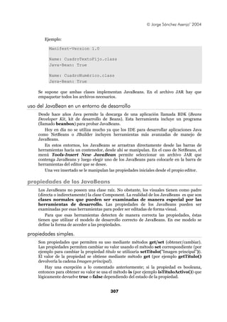 © Jorge Sánchez Asenjo’ 2004


       Ejemplo:

         Manifest-Version 1.0

         Name: CuadroTextoFijo.class
         Java-Bean: True

         Name: CuadroNumérico.class
         Java-Bean: True

    Se supone que ambas clases implementan JavaBeans. En el archivo JAR hay que
    empaquetar todos los archivos necesarios.

uso del JavaBean en un entorno de desarrollo
    Desde hace años Java permite la descarga de una aplicación llamada BDK (Beans
    Developer Kit, kit de desarrollo de Beans). Esta herramienta incluye un programa
    (llamado beanbox) para probar JavaBeans.
        Hoy en día no se utiliza mucho ya que los IDE para desarrollar aplicaciones Java
    como NetBeans o JBuilder incluyen herramientas más avanzadas de manejo de
    JavaBeans.
        En estos entornos, los JavaBeans se arrastran directamente desde las barras de
    herramientas hacia un contenedor, desde ahí se manipulan. En el caso de NetBeans, el
    menú Tools-Insert New JavaBean permite seleccionar un archivo JAR que
    contenga JavaBeans y luego elegir uno de los JavaBeans para colocarle en la barra de
    herramientas del editor que se desee.
        Una vez insertado se le manipulan las propiedades iniciales desde el propio editor.

propiedades de los JavaBeans
    Los JavaBeans no poseen una clase raíz. No obstante, los visuales tienen como padre
    (directa o indirectamente) la clase Component. La realidad de los JavaBeans es que son
    clases normales que pueden ser examinadas de manera especial por las
    herramientas de desarrollo. Las propiedades de los JavaBeans pueden ser
    examinadas por esas herramientas para poder ser editadas de forma visual.
        Para que esas herramientas detecten de manera correcta las propiedades, éstas
    tienen que utilizar el modelo de desarrollo correcto de JavaBeans. En ese modelo se
    define la forma de acceder a las propiedades.

propiedades simples.
    Son propiedades que permiten su uso mediante métodos get/set (obtener/cambiar).
    Las propiedades permiten cambiar su valor usando el método set correspondiente (por
    ejemplo para cambiar la propiedad título se utilizaría setTítulo("Imagen principal")).
    El valor de la propiedad se obtiene mediante método get (por ejemplo getTítulo()
    devolvería la cadena Imagen principal).
        Hay una excepción a lo comentado anteriormente; si la propiedad es booleana,
    entonces para obtener su valor se usa el método is (por ejemplo isTítuloActivo()) que
    lógicamente devuelve true o false dependiendo del estado de la propiedad.


                                          307
 