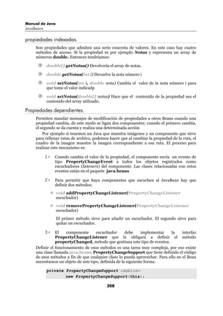 Manual de Java
JavaBeans

propiedades indexadas.
     Son propiedades que admiten una serie concreta de valores. En este caso hay cuatro
     métodos de acceso. Si la propiedad es por ejemplo Notas y representa un array de
     números double. Entonces tendríamos:

            double[] getNotas() Devolvería el array de notas.

            double getNotas(int i) Devuelve la nota número i

            void setNotas(int i, double nota) Cambía el valor de la nota número i para
            que tome el valor indicadp

            void setNotas(double[] notas) Hace que el contenido de la propiedad sea el
            contenido del array utilizado.

Propiedades dependientes.
     Permiten mandar mensajes de modificación de propiedades a otros Beans cuando una
     propiedad cambia, de este modo se ligan dos componentes; cuando el primero cambia,
     el segundo se da cuenta y realiza una determinada acción
         Por ejemplo si tenemos un Java que muestra imágenes y un componente que sirve
     para rellenar rutas de archivo, podemos hacer que al cambiar la propiedad de la ruta, el
     cuadro de la imagen muestre la imagen correspondiente a esa ruta. El proceso para
     realizar este mecanismo es:

            1>   Cuando cambia el valor de la propiedad, el componente envía un evento de
                 tipo PropertyChangeEvent a todos los objetos registrados como
                 escuchadores (listeners) del componente. Las clases relacionadas con estos
                 eventos están en el paquete java.beans

            2>   Para permitir que haya componentes que escuchen al JavaBean hay que
                 definir dos métodos:
                 void addPropertyChangeListener(PropertyChangeListener
                 escuchador)
                 void removePropertyChangeListener(PropertyChangeListener
                 escuchador)
                 El primer método sirve para añadir un escuchador. El segundo sirve para
                 quitar un escuchador.

            3>  El    componente      escuchador       debe     implementar   la    interfaz
                PropertyChangeListener que le obligará a definir el método
                propertyChanged, método que gestiona este tipo de eventos.
     Definir el funcionamiento de esos métodos es una tarea muy compleja, por eso existe
     una clase llamada java.beans.PropertyChangeSupport que tiene definido el código
     de esos métodos a fin de que cualquier clase lo pueda aprovechar. Para ello en el Bean
     necesitamos un objeto de este tipo, definida de la siguiente forma:

            private PropertyChangeSupport cambios=
                    new PropertyChangeSupport(this);

                                            308
 