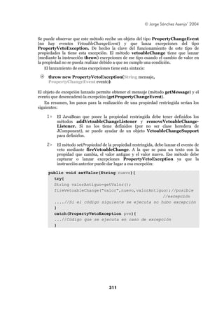 © Jorge Sánchez Asenjo’ 2004


Se puede observar que este método recibe un objeto del tipo PropertyChangeEvent
(no hay eventos VetoableChangeEvent) y que lanza excepciones del tipo
PropertyVetoException. De hecho la clave del funcionamiento de este tipo de
propiedades la tiene esta excepción. El método vetoableChange tiene que lanzar
(mediante la instrucción throw) excepciones de ese tipo cuando el cambio de valor en
la propiedad no se pueda realizar debido a que no cumple una condición.
    El lanzamiento de estas excepciones tiene esta sintaxis:

     throw new PropertyVetoException(String mensaje,
     PropertyChangeEvent evento)

El objeto de excepción lanzado permite obtener el mensaje (método getMessage) y el
evento que desencadenó la excepción (getPropertyChangeEvent).
    En resumen, los pasos para la realización de una propiedad restringida serían los
siguientes:

    1>    El JavaBean que posee la propiedad restringida debe tener definidos los
          métodos addVetoableChangeListener y removeVetoableChange-
          Listener. Si no los tiene definidos (por no ser clase heredera de
          JComponent), se puede ayudar de un objeto VetoableChangeSupport
          para definirlos.

    2>    El método setPropiedad de la propiedad restringida, debe lanzar el evento de
          veto mediante fireVetoableChange. A la que se pasa un texto con la
          propidad que cambia, el valor antiguo y el valor nuevo. Ese método debe
          capturar o lanzar excepciones PropertyVetoException ya que la
          instrucción anterior puede dar lugar a esa excepción:

     public void setValor(String nuevo){
       try{
       String valorAntiguo=getValor();
       fireVetoableChange("valor",nuevo,valorAntiguo);//posible
                                                   //excepción
       ....//Si el código siguiente se ejecuta no hubo excepción
       }
       catch(PropertyVetoException pve){
       ...//Código que se ejecuta en caso de excepción
       }




                                     311
 