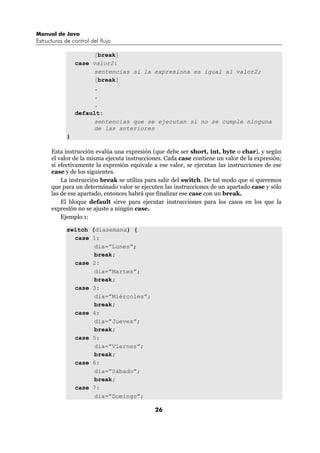 Manual de Java
Estructuras de control del flujo

                      [break]
                 case valor2:
                      sentencias si la expresiona es igual al valor2;
                      [break]
                      .
                      .
                      .
                 default:
                      sentencias que se ejecutan si no se cumple ninguna
                      de las anteriores
             }

      Esta instrucción evalúa una expresión (que debe ser short, int, byte o char), y según
      el valor de la misma ejecuta instrucciones. Cada case contiene un valor de la expresión;
      si efectivamente la expresión equivale a ese valor, se ejecutan las instrucciones de ese
      case y de los siguientes.
          La instrucción break se utiliza para salir del switch. De tal modo que si queremos
      que para un determinado valor se ejecuten las instrucciones de un apartado case y sólo
      las de ese apartado, entonces habrá que finalizar ese case con un break.
          El bloque default sirve para ejecutar instrucciones para los casos en los que la
      expresión no se ajuste a ningún case.
          Ejemplo 1:

             switch (diasemana) {
               case 1:
                     dia=”Lunes”;
                     break;
               case 2:
                     dia=”Martes”;
                     break;
               case 3:
                     dia=”Miércoles”;
                     break;
               case 4:
                     dia=”Jueves”;
                     break;
               case 5:
                     dia=”Viernes”;
                     break;
               case 6:
                     dia=”Sábado”;
                     break;
               case 7:
                     dia=”Domingo”;

                                             26
 