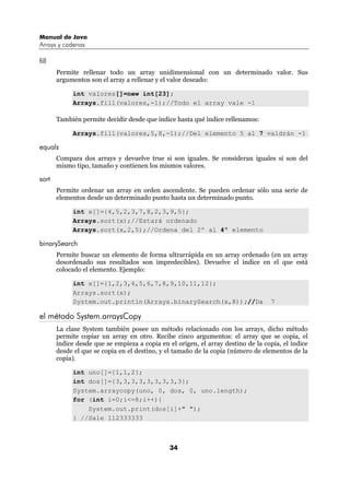 Manual de Java
Arrays y cadenas

fill
       Permite rellenar todo un array unidimensional con un determinado valor. Sus
       argumentos son el array a rellenar y el valor deseado:

            int valores[]=new int[23];
            Arrays.fill(valores,-1);//Todo el array vale -1

       También permite decidir desde que índice hasta qué índice rellenamos:

            Arrays.fill(valores,5,8,-1);//Del elemento 5 al 7 valdrán -1

equals
       Compara dos arrays y devuelve true si son iguales. Se consideran iguales si son del
       mismo tipo, tamaño y contienen los mismos valores.

sort
       Permite ordenar un array en orden ascendente. Se pueden ordenar sólo una serie de
       elementos desde un determinado punto hasta un determinado punto.

            int x[]={4,5,2,3,7,8,2,3,9,5};
            Arrays.sort(x);//Estará ordenado
            Arrays.sort(x,2,5);//Ordena del 2º al 4º elemento

binarySearch
       Permite buscar un elemento de forma ultrarrápida en un array ordenado (en un array
       desordenado sus resultados son impredecibles). Devuelve el índice en el que está
       colocado el elemento. Ejemplo:

            int x[]={1,2,3,4,5,6,7,8,9,10,11,12};
            Arrays.sort(x);
            System.out.println(Arrays.binarySearch(x,8));//Da                     7

el método System.arraysCopy
       La clase System también posee un método relacionado con los arrays, dicho método
       permite copiar un array en otro. Recibe cinco argumentos: el array que se copia, el
       índice desde que se empieza a copia en el origen, el array destino de la copia, el índice
       desde el que se copia en el destino, y el tamaño de la copia (número de elementos de la
       copia).

            int uno[]={1,1,2};
            int dos[]={3,3,3,3,3,3,3,3,3};
            System.arraycopy(uno, 0, dos, 0, uno.length);
            for (int i=0;i<=8;i++){
                System.out.print(dos[i]+" ");
            } //Sale 112333333



                                               34
 