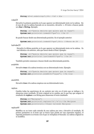 © Jorge Sánchez Asenjo’ 2004


             String s2=s1.substring(7,10); //s2 = día

indexOf
     Devuelve la primera posición en la que aparece un determinado texto en la cadena. En
     el caso de que la cadena buscada no se encuentre, devuelve -1. El texto a buscar puede
     ser char o String. Ejemplo:

             String s1=”Quería decirte que quiero que te vayas”;
             System.out.println(s1.indexOf(“que”)); //Da 15

     Se puede buscar desde una determinada posición. En el ejemplo anterior:

             System.out.println(s1.indexOf(“que”,16)); //Ahora da 26

lastIndexOf
       Devuelve la última posición en la que aparece un determinado texto en la cadena. Es
       casi idéntica a la anterior, sólo que busca desde el final. Ejemplo:

             String s1=”Quería decirte que quiero que te vayas”;
             System.out.println(s1.lastIndexOf(“que”); //Da 26

     También permite comenzar a buscar desde una determinada posición.

endsWith
     Devuelve true si la cadena termina con un determinado texto. Ejemplo:

             String s1=”Quería decirte que quiero que te vayas”;
             System.out.println(s1.endsWith(“vayas”); //Da true


startsWith
     Devuelve true si la cadena empieza con un determinado texto.

replace
     Cambia todas las apariciones de un carácter por otro en el texto que se indique y lo
     almacena como resultado. El texto original no se cambia, por lo que hay que asignar el
     resultado de replace a un String para almacenar el texto cambiado:

             String s1=”Mariposa”;
             System.out.println(s1.replace(‘a’,’e’));//Da Meripose
             System.out.println(s1);//Sigue valiendo Mariposa

replaceAll
     Modifica en un texto cada entrada de una cadena por otra y devuelve el resultado. El
     primer parámetro es el texto que se busca (que puede ser una expresión regular), el
     segundo parámetro es el texto con el que se reemplaza el buscado. La cadena original no
     se modifica.

                                            37
 