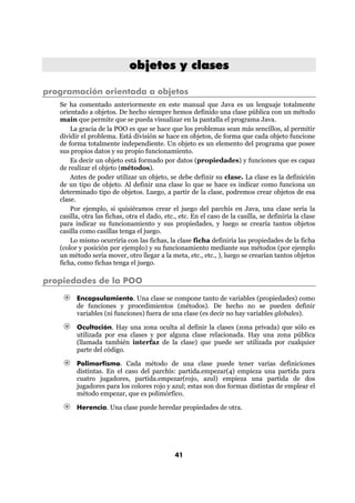objetos y clases

programación orientada a objetos
   Se ha comentado anteriormente en este manual que Java es un lenguaje totalmente
   orientado a objetos. De hecho siempre hemos definido una clase pública con un método
   main que permite que se pueda visualizar en la pantalla el programa Java.
       La gracia de la POO es que se hace que los problemas sean más sencillos, al permitir
   dividir el problema. Está división se hace en objetos, de forma que cada objeto funcione
   de forma totalmente independiente. Un objeto es un elemento del programa que posee
   sus propios datos y su propio funcionamiento.
       Es decir un objeto está formado por datos (propiedades) y funciones que es capaz
   de realizar el objeto (métodos).
       Antes de poder utilizar un objeto, se debe definir su clase. La clase es la definición
   de un tipo de objeto. Al definir una clase lo que se hace es indicar como funciona un
   determinado tipo de objetos. Luego, a partir de la clase, podremos crear objetos de esa
   clase.
       Por ejemplo, si quisiéramos crear el juego del parchís en Java, una clase sería la
   casilla, otra las fichas, otra el dado, etc., etc. En el caso de la casilla, se definiría la clase
   para indicar su funcionamiento y sus propiedades, y luego se crearía tantos objetos
   casilla como casillas tenga el juego.
       Lo mismo ocurriría con las fichas, la clase ficha definiría las propiedades de la ficha
   (color y posición por ejemplo) y su funcionamiento mediante sus métodos (por ejemplo
   un método sería mover, otro llegar a la meta, etc., etc., ), luego se crearían tantos objetos
   ficha, como fichas tenga el juego.

propiedades de la POO

         Encapsulamiento. Una clase se compone tanto de variables (propiedades) como
         de funciones y procedimientos (métodos). De hecho no se pueden definir
         variables (ni funciones) fuera de una clase (es decir no hay variables globales).

         Ocultación. Hay una zona oculta al definir la clases (zona privada) que sólo es
         utilizada por esa clases y por alguna clase relacionada. Hay una zona pública
         (llamada también interfaz de la clase) que puede ser utilizada por cualquier
         parte del código.

         Polimorfismo. Cada método de una clase puede tener varias definiciones
         distintas. En el caso del parchís: partida.empezar(4) empieza una partida para
         cuatro jugadores, partida.empezar(rojo, azul) empieza una partida de dos
         jugadores para los colores rojo y azul; estas son dos formas distintas de emplear el
         método empezar, que es polimórfico.

         Herencia. Una clase puede heredar propiedades de otra.




                                               41
 