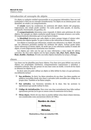 Manual de Java
Objetos y clases

introducción al concepto de objeto
      Un objeto es cualquier entidad representable en un programa informático, bien sea real
      (ordenador) o bien sea un concepto (transferencia). Un objeto en un sistema posee: una
      identidad, un estado y un comportamiento.
          El estado marca las condiciones de existencia del objeto dentro del programa.
      Lógicamente este estado puede cambiar. Un coche puede estar parado, en marcha,
      estropeado, funcionando, sin gasolina, etc.
          El comportamiento determina como responde el objeto ante peticiones de otros
      objetos. Por ejemplo un objeto conductor puede lanzar el mensaje arrancar a un coche.
      El comportamiento determina qué es lo que hará el objeto.
          La identidad determina que cada objeto es único aunque tengan el mismo valor.
      No existen dos objetos iguales. Lo que sí existe es dos referencias al mismo objeto.
          Los objetos se manejan por referencias, existirá una referencia a un objeto. De modo
      que esa referencia permitirá cambiar los atributos del objeto. Incluso puede haber
      varias referencias al mismo objeto, de modo que si una referencia cambia el estado del
      objeto, el resto (lógicamente) mostrarán esos cambios.
          Los objetos por valor son los que no usan referencias y usan copias de valores
      concretos. En Java estos objetos son los tipos simples: int, char, byte, short, long,
      float, double y boolean. El resto son todos objetos (incluidos los arrays y Strings).

clases
      Las clases son las plantillas para hacer objetos. Una clase sirve para definir una serie de
      objetos con propiedades (atributos), comportamientos (operaciones o métodos), y
      semántica comunes. Hay que pensar en una clase como un molde. A través de las clases
      se obtienen los objetos en sí.
          Es decir antes de poder utilizar un objeto se debe definir la clase a la que pertenece,
      esa definición incluye:

            Sus atributos. Es decir, los datos miembros de esa clase. Los datos pueden ser
            públicos (accesibles desde otra clase) o privados (sólo accesibles por código de su
            propia clase. También se las llama campos.

            Sus métodos. Las funciones miembro de la clase. Son las acciones (u
            operaciones) que puede realizar la clase.

            Código de inicialización. Para crear una clase normalmente hace falta realizar
            operaciones previas (es lo que se conoce como el constructor de la clase).

            Otras clases. Dentro de una clase se pueden definir otras clases (clases internas,
            son consideradas como asociaciones dentro de UML).

                                      Nombre de clase

                                           Atributos
                                           Métodos
                          Ilustración 5, Clase en notación UML

                                               42
 