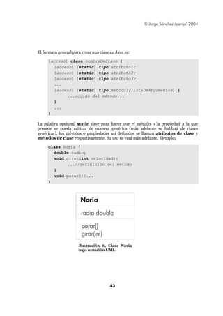 © Jorge Sánchez Asenjo’ 2004




El formato general para crear una clase en Java es:

     [acceso] class nombreDeClase {
       [acceso] [static] tipo atributo1;
       [acceso] [static] tipo atributo2;
       [acceso] [static] tipo atributo3;
       ...
       [access] [static] tipo método1(listaDeArgumentos) {
             ...código del método...
       }
       ...
     }

La palabra opcional static sirve para hacer que el método o la propiedad a la que
precede se pueda utilizar de manera genérica (más adelante se hablará de clases
genéricas), los métodos o propiedades así definidos se llaman atributos de clase y
métodos de clase respectivamente. Su uso se verá más adelante. Ejemplo;

     class Noria {
       double radio;
       void girar(int velocidad){
             ...//definición del método
       }
       void parar(){...
     }



                       Noria

                        radio:double

                        parar()
                        girar(int)
                      Ilustración 6, Clase Noria
                      bajo notación UML




                                        43
 