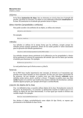 Manual de Java
Objetos y clases

objetos
      Se les llama instancias de clase. Son un elemento en sí de la clase (en el ejemplo del
      parchís, una ficha en concreto). Un objeto se crea utilizando el llamado constructor de
      la clase. El constructor es el método que permite iniciar el objeto.

datos miembro (propiedades o atributos)
      Para poder acceder a los atributos de un objeto, se utiliza esta sintaxis:

            objeto.atributo

      Por ejemplo:

            Noria.radio;

métodos
      Los métodos se utilizan de la misma forma que los atributos, excepto porque los
      métodos poseen siempre paréntesis, dentro de los cuales pueden ir valore snecesarios
      para la ejecución del método (parámetros):

            objeto.método(argumentosDelMétodo)

      Los métodos siempre tienen paréntesis (es la diferencia con las propiedades) y dentro
      de los paréntesis se colocan los argumentos del método. Que son los datos que necesita
      el método para funcionar. Por ejemplo:

            MiNoria.gira(5);

      Lo cual podría hacer que la Noria avance a 5 Km/h.

herencia
      En la POO tiene mucha importancia este concepto, la herencia es el mecanismo que
      permite crear clases basadas en otras existentes. Se dice que esas clases descienden de
      las primeras. Así por ejemplo, se podría crear una clase llamada vehículo cuyos
      métodos serían mover, parar, acelerar y frenar. Y después se podría crear una clase
      coche basada en la anterior que tendría esos mismos métodos (les heredaría) y además
      añadiría algunos propios, por ejemplo abrirCapó o cambiarRueda.

creación de objetos de la clase
      Una vez definida la clase, se pueden utilizar objetos de la clase. Normalmente consta de
      dos pasos. Su declaración, y su creación. La declaración consiste en indicar que se va a
      utilizar un objeto de una clase determinada. Y se hace igual que cuando se declara una
      variable simple. Por ejemplo:

            Noria noriaDePalencia;

      Eso declara el objeto noriaDePalencia como objeto de tipo Noria; se supone que
      previamente se ha definido la clase Noria.

                                               44
 
