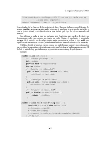 © Jorge Sánchez Asenjo’ 2004


     ficha.comer(posición15);posición 15 es una variable que se
                  //pasa como argumento
     partida.empezarPartida(“18:15”,colores);

Los métodos de la clase se definen dentro de ésta. Hay que indicar un modificador de
acceso (public, private, protected o ninguno, al igual que ocurre con las variables y
con la propia clase) y un tipo de datos, que indica qué tipo de valores devuelve el
método.
    Esto último se debe a que los métodos son funciones que pueden devolver un
determinado valor (un entero, un texto, un valor lógico,...) mediante el comando
return. Si el método no devuelve ningún valor, entonces se utiliza el tipo void que
significa que no devuelve valores (en ese caso el método no tendrá instrucción return).
    El último detalle a tener en cuenta es que los métodos casi siempre necesitan datos
para realizar la operación, estos datos van entre paréntesis y se les llama argumentos. Al
definir el método hay que indicar que argumentos se necesitan y de qué tipo son.
    Ejemplo:

     public class vehiculo {
         /** Función principal */
         int ruedas;
         private double velocidad=0;
         String nombre;
         /** Aumenta la velocidad*/
           public void acelerar(double cantidad) {
              velocidad += cantidad;
         }
         /** Disminuye la velocidad*/
           public void frenar(double cantidad) {
              velocidad -= cantidad;
         }
         /** Devuelve la velocidad*/
         public double obtenerVelocidad(){
               return velocidad;
           }

     public static void main(String args[]){
           vehiculo miCoche = new vehiculo();
           miCoche.acelerar(12);
           miCoche.frenar(5);
           System.out.println(miCoche.obtenerVelocidad());
         } // Da 7.0




                                        47
 