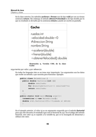 Manual de Java
Objetos y clases

      En la clase anterior, los métodos acelerar y frenar son de tipo void por eso no tienen
      sentencia return. Sin embargo el método obtenerVelocidad es de tipo double por lo
      que su resultado es devuelto por la sentencia return y puede ser escrito en pantalla.


                         Coche

                          ruedas:int
                          -velocidad:double=0
                          #direccion:String
                          nombre:String
                          +acelerar(double)
                          +frenar(double)
                          +obtenerVelocidad():double
                        Ilustración 9, Versión UML de la clase
                        Coche

argumentos por valor y por referencia
      En todos los lenguajes éste es un tema muy importante. Los argumentos son los datos
      que recibe un método y que necesita para funcionar. Ejemplo:

            public class Matemáticas {
              public double factorial(int n){
                    double resultado;
                    for (resultado=n;n>1;n--) resultado*=n;
                    return resultado;
              }
              ...
            public static void main(String args[]){
              Matemáticas m1=new Matemáticas();
              double x=m1.factorial(25);//Llamada al método
              }


      En el ejemplo anterior, el valor 25 es un argumento requerido por el método factorial
      para que éste devuelva el resultado (que será el factorial de 25). En el código del método
      factorial, este valor 25 es copiado a la variable n, que es la encargada de almacenar y
      utilizar este valor.



                                              48
 