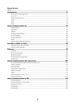 Manual de Java
índice
excepciones ..................................................................................................... 71
         introducción a las excepciones....................................................................................................... 71
         try y catch..................................................................................................................................... 71
         manejo de excepciones ................................................................................................................. 73
         throws.......................................................................................................................................... 74
         throw ........................................................................................................................................... 75
         finally........................................................................................................................................... 75
clases fundamentales (I)................................................................................. 77
         la clase Object ............................................................................................................................. 77
         clase Class ................................................................................................................................... 79
         reflexión ....................................................................................................................................... 82
         clases para tipos básicos ............................................................................................................... 84
         clase StringBuffer .......................................................................................................................... 85
         números aleatorios ....................................................................................................................... 86
         fechas .......................................................................................................................................... 87
         cadenas delimitadas. StringTokenizer.............................................................................................. 92
entrada y salida en Java................................................................................ 93
         clases para la entrada y la salida ................................................................................................... 93
         entrada y salida estándar............................................................................................................... 96
Ficheros ........................................................................................................... 99
         clase File...................................................................................................................................... 99
         secuencias de archivo ................................................................................................................. 102
         RandomAccessFile ...................................................................................................................... 106
         el administrador de seguridad...................................................................................................... 107
         serialización ............................................................................................................................... 107
clases fundamentales (II) colecciones .......................................................... 109
         estructuras estáticas de datos y estructuras dinámicas .................................................................... 109
         interfaz Collection ....................................................................................................................... 110
         Listas enlazadas .......................................................................................................................... 111
         colecciones sin duplicados........................................................................................................... 112
         árboles. SortedSet ....................................................................................................................... 113
         mapas ....................................................................................................................................... 114
         colecciones de la versión 1.0 y 1.1 .............................................................................................. 114
         la clase Collections ..................................................................................................................... 117
clases fundamentales (y III).......................................................................... 119
         números grandes ........................................................................................................................ 119
         internacionalización. clase Locale................................................................................................. 122
         formatos numéricos..................................................................................................................... 124
         Propiedades ............................................................................................................................... 125
         temporizador .............................................................................................................................. 127




                                                                             2
 