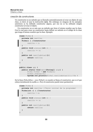 Manual de Java
Objetos y clases

creación de constructores
      Un constructor es un método que es llamado automáticamente al crear un objeto de una
      clase, es decir al usar la instrucción new. Sin embargo en ninguno de los ejemplos
      anteriores se ha definido constructor alguno, por eso no se ha utilizado ningún
      constructor al crear el objeto.
          Un constructor no es más que un método que tiene el mismo nombre que la clase.
      Con lo cual para crear un constructor basta definir un método en el código de la clase
      que tenga el mismo nombre que la clase. Ejemplo:

            class Ficha {
              private int casilla;
              Ficha() { //constructor
                    casilla = 1;
              }
              public void avanzar(int n) {
                    casilla += n;
              }
              public int casillaActual(){
                    return casilla;
              }
            }

            public class app {
              public static void main(String[] args) {
                    Ficha ficha1 = new Ficha();
                    ficha1.avanzar(3);
                    System.out.println(ficha1.casillaActual());//Da 4

      En la línea Ficha ficha1 = new Ficha(); es cuando se llama al constructor, que es el que
      coloca inicialmente la casilla a 1. Pero el constructor puede tener parámetros:

            class Ficha {
              private int casilla; //Valor inicial de la propiedad
              Ficha(int n) { //constructor
                    casilla = n;
              }
              public void avanzar(int n) {
                    casilla += n;
              }
              public int casillaActual(){
                    return casilla;
              }
            }



                                             52
 