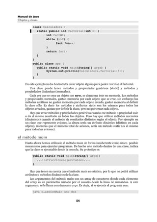 Manual de Java
Objetos y clases

            class Calculadora {
              static public int factorial(int n) {
                    int fact=1;
                    while (n>0) {
                         fact *=n--;
                    }
                    return fact;
              }
            }
            public class app {
              public static void main(String[] args) {
                    System.out.println(Calculadora.factorial(5));
              }
            }

      En este ejemplo no ha hecho falta crear objeto alguno para poder calcular el factorial.
          Una clase puede tener métodos y propiedades genéricos (static) y métodos y
      propiedades dinámicas (normales).
          Cada vez que se crea un objeto con new, se almacena éste en memoria. Los métodos
      y propiedades normales, gastan memoria por cada objeto que se cree, sin embargo los
      métodos estáticos no gastan memoria por cada objeto creado, gastan memoria al definir
      la clase sólo. Es decir los métodos y atributos static son los mismos para todos los
      objetos creados, gastan por definir la clase, pero no por crear cada objeto.
          Hay que crear métodos y propiedades genéricos cuando ese método o propiedad vale
      o da el mismo resultado en todos los objetos. Pero hay que utilizar métodos normales
      (dinámicos) cuando el método da resultados distintos según el objeto. Por ejemplo en
      un clase que represente aviones, la altura sería un atributo dinámico (distinto en cada
      objeto), mientras que el número total de aviones, sería un método static (es el mismo
      para todos los aviones).

el método main
      Hasta ahora hemos utilizado el método main de forma incoherente como único posible
      mecanismo para ejecutar programas. De hecho este método dentro de una clase, indica
      que la clase es ejecutable desde la consola. Su prototipo es:

            public static void main(String[] args){
              ...instruccionesejecutables....
            }

          Hay que tener en cuenta que el método main es estático, por lo que no podrá utilizar
      atributos o métodos dinámicos de la clase.
          Los argumentos del método main son un array de caracteres donde cada elemento
      del array es un parámetro enviado por el usuario desde la línea de comandos. A este
      argumento se le llama comúnmente args. Es decir, si se ejecuta el programa con:

            java claseConMain uno dos


                                             54
 