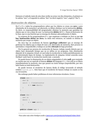 © Jorge Sánchez Asenjo’ 2004


   Entonces el método main de esta clase recibe un array con dos elementos, el primero es
   la cadena “uno” y el segundo la cadena “dos” (es decir args[0]=”uno”; args[1]=”dos”).

destrucción de objetos
   En C y C++ todos los programadores saben que los objetos se crean con new y para
   eliminarles de la memoria y así ahorrarla, se deben eliminar con la instrucción delete.
   Es decir, es responsabilidad del programador eliminar la memoria que gastaban los
   objetos que se van a dejar de usar. La instrucción delete del C++ llama al destructor de
   la clase, que es una función que se encarga de eliminar adecuadamente el objeto.
       La sorpresa de los programadores C++ que empiezan a trabajar en Java es que no
   hay instrucción delete en Java. La duda está entonces, en cuándo se elimina la
   memoria que ocupa un objeto.
       En Java hay un recolector de basura (garbage collector) que se encarga de
   gestionar los objetos que se dejan de usar y de eliminarles de memoria. Este proceso es
   automático e impredecible y trabajo en un hilo (thread) de baja prioridad.
       Por lo general ese proceso de recolección de basura, trabaja cuando detecta que un
   objeto hace demasiado tiempo que no se utiliza en un programa. Esta eliminación
   depende de la máquina virtual, en casi todas la recolección se realiza periódicamente en
   un determinado lapso de tiempo. La implantación de máquina virtual conocida como
   HotSpot1 suele hacer la recolección mucho más a menudo
       Se puede forzar la eliminación de un objeto asignándole el valor null, pero teniendo
   en cuenta que eso no equivale al famoso delete del lenguaje C++. Con null no se libera
   inmediatamente la memoria, sino que pasará un cierto tiempo (impredecible, por otro
   lado) hasta su total destrucción.
       Se puede invocar al recolector de basura desde el código invocando al método
   estático System.gc(). Esto hace que el recolector de basura trabaje en cuanto se lea
   esa invocación.
       Sin embargo puede haber problemas al crear referencias circulares. Como:

           class uno {
             dos d;
             uno() { //constructor
                   d = new dos();
             }
           }

           class dos {
             uno u;
             dos() {
                   u = new uno();
             }

           public class app {


      1   Para saber más sobre HotSpot acudir a java.sun.com/products/hotspot/index.html.

                                            55
 