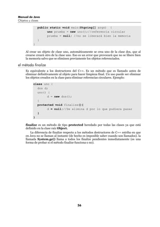 Manual de Java
Objetos y clases

                public static void main(Stgring[] args) {
                     uno prueba = new uno();//referencia circular
                     prueba = null; //no se liberará bien la memoria
                }
            }

      Al crear un objeto de clase uno, automáticamente se crea uno de la clase dos, que al
      crearse creará otro de la clase uno. Eso es un error que provocará que no se libere bien
      la memoria salvo que se eliminen previamente los objetos referenciados.

el método finalize
      Es equivalente a los destructores del C++. Es un método que es llamado antes de
      eliminar definitivamente al objeto para hacer limpieza final. Un uso puede ser eliminar
      los objetos creados en la clase para eliminar referencias circulares. Ejemplo:

            class uno {
              dos d;
              uno() {
                    d = new dos();
              }
              protected void finalize(){
                    d = null;//Se elimina d por lo que pudiera pasar
              }
            }

      finalize es un método de tipo protected heredado por todas las clases ya que está
      definido en la clase raíz Object.
          La diferencia de finalize respecto a los métodos destructores de C++ estriba en que
      en Java no se llaman al instante (de hecho es imposible saber cuando son llamados). la
      llamada System.gc() llama a todos los finalize pendientes inmediatamente (es una
      forma de probar si el método finalize funciona o no).




                                             56
 