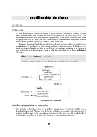 reutilización de clases

herencia

introducción
    Es una de las armas fundamentales de la programación orientada a objetos. Permite
    crear nuevas clases que heredan características presentas en clases anteriores. Esto
    facilita enormemente el trabajo porque ha permitido crear clases estándar para todos
    los programadores y a partir de ellas crear nuestras propias clases personales. Esto es
    más cómodo que tener que crear nuestras clases desde cero.
        Para que una clase herede las características de otra hay que utilizar la palabra clave
    extends tras el nombre de la clase. A esta palabra le sigue el nombre de la clase cuyas
    características se heredarán. Sólo se puede tener herencia de una clase (a la clase de la
    que se hereda se la llama superclase y a la clase heredada se la llama subclase).
    Ejemplo:

          class coche extends vehiculo {
          ...
          } //La clase coche parte de la definición de vehículo


                                       superclase
                                     vehículo
                                     +ruedas:int;
                                     +velocidad:double
         heredado                    +acelerar(int)
                                     +frenar(int)

                                                    subclase

                              coche
         redefinido           +ruedas:int=4
                              +gasolina:int
               propio
                              +repostar(int)

                                    Ilustración 11, herencia


métodos y propiedades no heredados
    Por defecto se heredan todos los métodos y propiedades protected y public (no se
    heredan los private). Además si se define un método o propiedad en la subclase con el
    mismo nombre que en la superclase, entonces se dice que se está redefiniendo el
    método, con lo cual no se hereda éste, sino que se reemplaza por el nuevo.



                                             57
 
