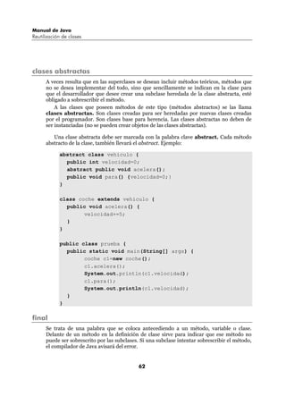 Manual de Java
Reutilización de clases




clases abstractas
      A veces resulta que en las superclases se desean incluir métodos teóricos, métodos que
      no se desea implementar del todo, sino que sencillamente se indican en la clase para
      que el desarrollador que desee crear una subclase heredada de la clase abstracta, esté
      obligado a sobrescribir el método.
          A las clases que poseen métodos de este tipo (métodos abstractos) se las llama
      clases abstractas. Son clases creadas para ser heredadas por nuevas clases creadas
      por el programador. Son clases base para herencia. Las clases abstractas no deben de
      ser instanciadas (no se pueden crear objetos de las clases abstractas).

         Una clase abstracta debe ser marcada con la palabra clave abstract. Cada método
      abstracto de la clase, también llevará el abstract. Ejemplo:

            abstract class vehiculo {
              public int velocidad=0;
              abstract public void acelera();
              public void para() {velocidad=0;}
            }

            class coche extends vehiculo {
              public void acelera() {
                    velocidad+=5;
              }
            }

            public class prueba {
              public static void main(String[] args) {
                    coche c1=new coche();
                    c1.acelera();
                    System.out.println(c1.velocidad);
                    c1.para();
                    System.out.println(c1.velocidad);
              }
            }

final
      Se trata de una palabra que se coloca antecediendo a un método, variable o clase.
      Delante de un método en la definición de clase sirve para indicar que ese método no
      puede ser sobrescrito por las subclases. Si una subclase intentar sobrescribir el método,
      el compilador de Java avisará del error.


                                              62
 