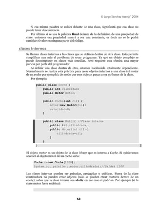 © Jorge Sánchez Asenjo’ 2004


        Si esa misma palabra se coloca delante de una clase, significará que esa clase no
    puede tener descendencia.
        Por último si se usa la palabra final delante de la definición de una propiedad de
    clase, entonces esa propiedad pasará a ser una constante, es decir no se le podrá
    cambiar el valor en ninguna parte del código.

clases internas
    Se llaman clases internas a las clases que se definen dentro de otra clase. Esto permite
    simplificar aun más el problema de crear programas. Ya que un objeto complejo se
    puede descomponer en clases más sencillas. Pero requiere esta técnica una mayor
    pericia por parte del programador.
        Al definir una clase dentro de otra, estamos haciéndola totalmente dependiente.
    Normalmente se realiza esta práctica para crear objetos internos a una clase (el motor
    de un coche por ejemplo), de modo que esos objetos pasan a ser atributos de la clase.
        Por ejemplo:

           public class Coche {
               public int velocidad;
               public Motor motor;

                 public Coche(int cil) {
                     motor=new Motor(cil);
                     velocidad=0;
                 }

                 public class Motor{ //Clase interna
                     public int cilindrada;
                     public Motor(int cil){
                         cilindrada=cil;
                     }
                 }
           }

    El objeto motor es un objeto de la clase Motor que es interna a Coche. Si quisiéramos
    acceder al objeto motor de un coche sería:

         Coche c=new Coche(1200);
         System.out.println(c.motor.cilindrada);//Saldrá 1200

    Las clases internas pueden ser privadas, protegidas o públicas. Fuera de la clase
    contenedora no pueden crear objetos (sólo se pueden crear motores dentro de un
    coche), salvo que la clase interna sea static en ese caso sí podrían. Por ejemplo (si la
    clase motor fuera estática):




                                           63
 