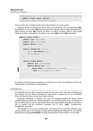 Manual de Java
Reutilización de clases

            //suponiendo que la declaración del Motor dentro de Coche es
            // public class static Motor{....
            Coche.Motor m=new Coche.Motor(1200);

      Pero eso sólo tiene sentido si todos los Coches tuvieran el mismo motor.
          Dejando de lado el tema de las clases static, otro problema está en el operador this.
      El problema es que al usar this dentro de una clase interna, this se refiere al objeto de la
      clase interna (es decir this dentro de Motor se refiere al objeto Motor). Para poder
      referirse al objeto contenedor (al coche) se usa Clase.this (Coche.this). Ejemplo:

            public class Coche {
                public int velocidad;
                public int cilindrada;
                public Motor motor;

                  public Coche(int cil) {
                      motor=new Motor(cil);
                      velocidad=0;
                  }

                  public class Motor{
                      public int cilindrada;
                      public Motor(int cil){
                          Coche.this.cilindrada=cil;//Coche
                           this.cilindrada=cil;//Motor
                      }
                  }
            }

      Por último las clases internas pueden ser anónimas (se verán más adelante al estar más
      relacionadas con interfaces y adaptadores).

interfaces
      La limitación de que sólo se puede heredar de una clase, hace que haya problemas ya
      que muchas veces se deseará heredar de varias clases. Aunque ésta no es la finalidad
      directa de las interfaces, sí que tiene cierta relación
          Mediante interfaces se definen una serie de comportamientos de objeto. Estos
      comportamientos puede ser “implementados” en una determinada clase. No definen el
      tipo de objeto que es, sino lo que puede hacer (sus capacidades). Por ello lo normal es
      que el nombre de las interfaces terminen con el texto “able” (configurable,
      modificable, cargable).
          Por ejemplo en el caso de la clase Coche, esta deriva de la superclase Vehículo, pero
      además puesto que es un vehículo a motor, puede implementar métodos de una interfaz
      llamada por ejemplo arrancable. Se dirá entonces que la clase Coche es arrancable.


                                               64
 