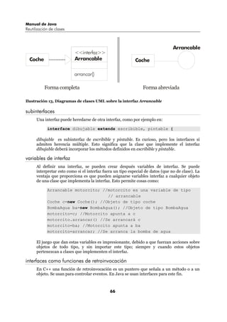 Manual de Java
Reutilización de clases



                                                                                 Arrancable
                           <<interfaz>>
  Coche                    Arrancable                       Coche

                          arrancar()

           Forma completa                                       Forma abreviada

Ilustración 13, Diagramas de clases UML sobre la interfaz Arrancable

subinterfaces
      Una interfaz puede heredarse de otra interfaz, como por ejemplo en:

            interface dibujable extends escribible, pintable {

      dibujable es subinterfaz de escribible y pintable. Es curioso, pero los interfaces sí
      admiten herencia múltiple. Esto significa que la clase que implemente el interfaz
      dibujable deberá incorporar los métodos definidos en escribible y pintable.

variables de interfaz
      Al definir una interfaz, se pueden crear después variables de interfaz. Se puede
      interpretar esto como si el interfaz fuera un tipo especial de datos (que no de clase). La
      ventaja que proporciona es que pueden asignarse variables interfaz a cualquier objeto
      de una clase que implementa la interfaz. Esto permite cosas como:

            Arrancable motorcito; //motorcito es una variable de tipo
                                    // arrancable
            Coche c=new Coche(); //Objeto de tipo coche
            BombaAgua ba=new BombaAgua(); //Objeto de tipo BombaAgua
            motorcito=c; //Motorcito apunta a c
            motorcito.arrancar() //Se arrancará c
            motorcito=ba; //Motorcito apunta a ba
            motorcito=arrancar; //Se arranca la bomba de agua

      El juego que dan estas variables es impresionante, debido a que fuerzan acciones sobre
      objetos de todo tipo, y sin importar este tipo; siempre y cuando estos objetos
      pertenezcan a clases que implementen el interfaz.

interfaces como funciones de retroinvocación
      En C++ una función de retroinvocación es un puntero que señala a un método o a un
      objeto. Se usan para controlar eventos. En Java se usan interfaces para este fin.



                                              66
 