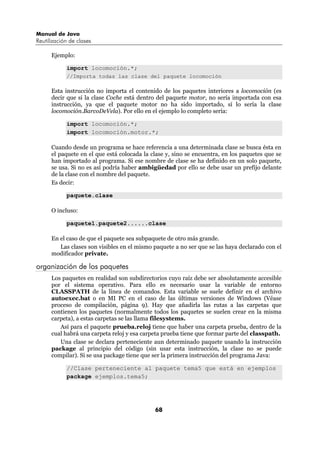 Manual de Java
Reutilización de clases

      Ejemplo:

            import locomoción.*;
            //Importa todas las clase del paquete locomoción

      Esta instrucción no importa el contenido de los paquetes interiores a locomoción (es
      decir que si la clase Coche está dentro del paquete motor, no sería importada con esa
      instrucción, ya que el paquete motor no ha sido importado, sí lo sería la clase
      locomoción.BarcoDeVela). Por ello en el ejemplo lo completo sería:

            import locomoción.*;
            import locomoción.motor.*;

      Cuando desde un programa se hace referencia a una determinada clase se busca ésta en
      el paquete en el que está colocada la clase y, sino se encuentra, en los paquetes que se
      han importado al programa. Si ese nombre de clase se ha definido en un solo paquete,
      se usa. Si no es así podría haber ambigüedad por ello se debe usar un prefijo delante
      de la clase con el nombre del paquete.
      Es decir:

            paquete.clase

      O incluso:

            paquete1.paquete2......clase

      En el caso de que el paquete sea subpaquete de otro más grande.
         Las clases son visibles en el mismo paquete a no ser que se las haya declarado con el
      modificador private.

organización de los paquetes
      Los paquetes en realidad son subdirectorios cuyo raíz debe ser absolutamente accesible
      por el sistema operativo. Para ello es necesario usar la variable de entorno
      CLASSPATH de la línea de comandos. Esta variable se suele definir en el archivo
      autoexec.bat o en MI PC en el caso de las últimas versiones de Windows (Véase
      proceso de compilación, página 9). Hay que añadirla las rutas a las carpetas que
      contienen los paquetes (normalmente todos los paquetes se suelen crear en la misma
      carpeta), a estas carpetas se las llama filesystems.
         Así para el paquete prueba.reloj tiene que haber una carpeta prueba, dentro de la
      cual habrá una carpeta reloj y esa carpeta prueba tiene que formar parte del classpath.
         Una clase se declara perteneciente aun determinado paquete usando la instrucción
      package al principio del código (sin usar esta instrucción, la clase no se puede
      compilar). Si se usa package tiene que ser la primera instrucción del programa Java:

            //Clase perteneciente al paquete tema5 que está en ejemplos
            package ejemplos.tema5;




                                             68
 