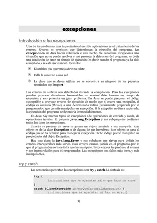 excepciones

introducción a las excepciones
    Uno de los problemas más importantes al escribir aplicaciones es el tratamiento de los
    errores. Errores no previstos que distorsionan la ejecución del programa. Las
    excepciones de Java hacen referencia e este hecho. Se denomina excepción a una
    situación que no se puede resolver y que provoca la detención del programa; es decir
    una condición de error en tiempo de ejecución (es decir cuando el programa ya ha sido
    compilado y se está ejecutando). Ejemplos:

         El archivo que queremos abrir no existe

         Falla la conexión a una red

         La clase que se desea utilizar no se encuentra en ninguno de los paquetes
         reseñados con import

    Los errores de sintaxis son detectados durante la compilación. Pero las excepciones
    pueden provocar situaciones irreversibles, su control debe hacerse en tiempo de
    ejecución y eso presenta un gran problema. En Java se puede preparar el código
    susceptible a provocar errores de ejecución de modo que si ocurre una excepción, el
    código es lanzado (throw) a una determinada rutina previamente preparada por el
    programador, que permite manipular esa excepción. Si la excepción no fuera capturada,
    la ejecución del programa se detendría irremediablemente.
        En Java hay muchos tipos de excepciones (de operaciones de entrada y salida, de
    operaciones irreales. El paquete java.lang.Exception y sus subpaquetes contienen
    todos los tipos de excepciones.
        Cuando se produce un error se genera un objeto asociado a esa excepción. Este
    objeto es de la clase Exception o de alguna de sus herederas. Este objeto se pasa al
    código que se ha definido para manejar la excepción. Dicho código puede manipular las
    propiedades del objeto Exception.
        Hay una clase, la java.lang.Error y sus subclases que sirven para definir los
    errores irrecuperables más serios. Esos errores causan parada en el programa, por lo
    que el programador no hace falta que los manipule. Estos errores les produce el sistema
    y son incontrolables para el programador. Las excepciones son fallos más leves, y más
    manipulables.


try y catch
       Las sentencias que tratan las excepciones son try y catch. La sintaxis es:

         try {
                 instrucciones que se ejecutan salvo que haya un error
         }
         catch (ClaseExcepción objetoQueCapturaLaExcepción) {
                 instrucciones que se ejecutan si hay un error}


                                           71
 
