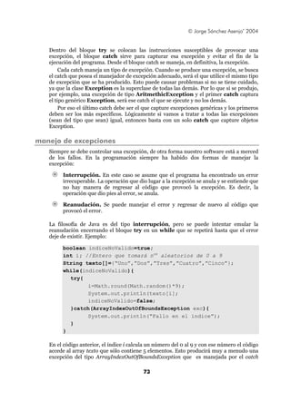 © Jorge Sánchez Asenjo’ 2004


   Dentro del bloque try se colocan las instrucciones susceptibles de provocar una
   excepción, el bloque catch sirve para capturar esa excepción y evitar el fin de la
   ejecución del programa. Desde el bloque catch se maneja, en definitiva, la excepción.
        Cada catch maneja un tipo de excepción. Cuando se produce una excepción, se busca
   el catch que posea el manejador de excepción adecuado, será el que utilice el mismo tipo
   de excepción que se ha producido. Esto puede causar problemas si no se tiene cuidado,
   ya que la clase Exception es la superclase de todas las demás. Por lo que si se produjo,
   por ejemplo, una excepción de tipo AritmethicException y el primer catch captura
   el tipo genérico Exception, será ese catch el que se ejecute y no los demás.
        Por eso el último catch debe ser el que capture excepciones genéricas y los primeros
   deben ser los más específicos. Lógicamente si vamos a tratar a todas las excepciones
   (sean del tipo que sean) igual, entonces basta con un solo catch que capture objetos
   Exception.

manejo de excepciones
   Siempre se debe controlar una excepción, de otra forma nuestro software está a merced
   de los fallos. En la programación siempre ha habido dos formas de manejar la
   excepción:

        Interrupción. En este caso se asume que el programa ha encontrado un error
        irrecuperable. La operación que dio lugar a la excepción se anula y se entiende que
        no hay manera de regresar al código que provocó la excepción. Es decir, la
        operación que dio pies al error, se anula.

        Reanudación. Se puede manejar el error y regresar de nuevo al código que
        provocó el error.

   La filosofía de Java es del tipo interrupción, pero se puede intentar emular la
   reanudación encerrando el bloque try en un while que se repetirá hasta que el error
   deje de existir. Ejemplo:

        boolean indiceNoValido=true;
        int i; //Entero que tomará nos aleatorios de 0 a 9
        String texto[]={“Uno”,”Dos”,”Tres”,”Cuatro”,”Cinco”};
        while(indiceNoValido){
          try{
                i=Math.round(Math.random()*9);
                System.out.println(texto[i];
                indiceNoValido=false;
          }catch(ArrayIndexOutOfBoundsException exc){
                System.out.println(“Fallo en el índice”);
          }
        }

   En el código anterior, el índice i calcula un número del 0 al 9 y con ese número el código
   accede al array texto que sólo contiene 5 elementos. Esto producirá muy a menudo una
   excepción del tipo ArrayIndexOutOfBoundsException que es manejada por el catch

                                           73
 