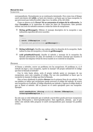 Manual de Java
Excepciones

     correspondiente. Normalmente no se continuaría intentando. Pero como tras el bloque
     catch está dentro del while, se hará otro intento y así hasta que no haya excepción, lo
     que provocará que indiceNovalido valga true y la salida, al fin, del while.
         Como se observa en la ¡Error! No se encuentra el origen de la referencia., la
     clase Exception es la superclase de todos los tipos de excepciones. Esto permite
     utilizar una serie de métodos comunes a todas las clases de excepciones:

              String getMessage(). Obtiene el mensaje descriptivo de la excepción o una
              indicación específica del error ocurrido:

              try{
                ....
              } catch (IOException ioe){
                System.out.println(ioe.getMessage());
              }

              String toString(). Escribe una cadena sobre la situación de la excepción. Suele
              indicar la clase de excepción y el texto de getMessage().

              void printStackTrace(). Escribe el método y mensaje de la excepción (la
              llamada información de pila). El resultado es el mismo mensaje que muestra el
              ejecutor (la máquina virtual de Java) cuando no se controla la excepción.

throws
     Al llamar a métodos, ocurre un problema con las excepciones. El problema es, si el
     método da lugar a una excepción, ¿quién la maneja? ¿El propio método?¿O el código
     que hizo la llamada al método?
         Con lo visto hasta ahora, sería el propio método quien se encargara de sus
     excepciones, pero esto complica el código. Por eso otra posibilidad es hacer que la
     excepción la maneje el código que hizo la llamada.
         Esto se hace añadiendo la palabra throws tras la primera línea de un método. Tras
     esa palabra se indica qué excepciones puede provocar el código del método. Si ocurre
     una excepción en el método, el código abandona ese método y regresa al código desde el
     que se llamó al método. Allí se posará en el catch apropiado para esa excepción.
     Ejemplo:

              void usarArchivo (String archivo) throws IOException,
              InterruptedException {...

     En este caso se está indicando que el método usarArchivo puede provocar excepciones
     del tipo IOException y InterruptedException. Esto significará, además, que el que
     utilice este método debe preparar el catch correspondiente para manejar los posibles
     errores.




                                              74
 