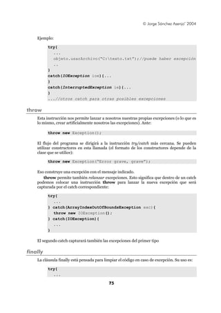 © Jorge Sánchez Asenjo’ 2004


    Ejemplo:

          try{
            ...
            objeto.usarArchivo(“C:texto.txt”);//puede haber excepción
            ..
          }
          catch(IOException ioe){...
          }
          catch(InterruptedException ie){...
          }
          ...//otros catch para otras posibles excepciones

throw
    Esta instrucción nos permite lanzar a nosotros nuestras propias excepciones (o lo que es
    lo mismo, crear artificialmente nosotros las excepciones). Ante:

          throw new Exception();

    El flujo del programa se dirigirá a la instrucción try/catch más cercana. Se pueden
    utilizar constructores en esta llamada (el formato de los constructores depende de la
    clase que se utilice):

          throw new Exception(“Error grave, grave”);

    Eso construye una excepción con el mensaje indicado.
       throw permite también relanzar excepciones. Esto significa que dentro de un catch
    podemos colocar una instrucción throw para lanzar la nueva excepción que será
    capturada por el catch correspondiente:

          try{
            ...
          } catch(ArrayIndexOutOfBoundsException exc){
            throw new IOException();
          } catch(IOException){
            ...
          }

    El segundo catch capturará también las excepciones del primer tipo

finally
    La cláusula finally está pensada para limpiar el código en caso de excepción. Su uso es:

          try{
            ...

                                            75
 