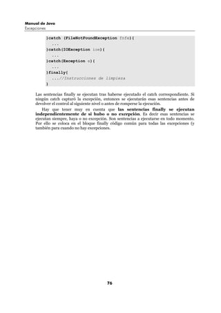 Manual de Java
Excepciones

              }catch (FileNotFoundException fnfe){
                ...
              }catch(IOException ioe){
                ...
              }catch(Exception e){
                ...
              }finally{
                ...//Instrucciones de limpieza
              }

     Las sentencias finally se ejecutan tras haberse ejecutado el catch correspondiente. Si
     ningún catch capturó la excepción, entonces se ejecutarán esas sentencias antes de
     devolver el control al siguiente nivel o antes de romperse la ejecución.
         Hay que tener muy en cuenta que las sentencias finally se ejecutan
     independientemente de si hubo o no excepción. Es decir esas sentencias se
     ejecutan siempre, haya o no excepción. Son sentencias a ejecutarse en todo momento.
     Por ello se coloca en el bloque finally código común para todas las excepciones (y
     también para cuando no hay excepciones.




                                           76
 