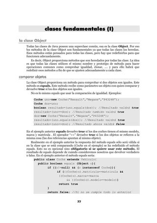 clases fundamentales (I)

la clase Object
    Todas las clases de Java poseen una superclase común, esa es la clase Object. Por eso
    los métodos de la clase Object son fundamentales ya que todas las clases los heredan.
    Esos métodos están pensados para todas las clases, pero hay que redefinirlos para que
    funcionen adecuadamente.
        Es decir, Object proporciona métodos que son heredados por todas las clase. La idea
    es que todas las clases utilicen el mismo nombre y prototipo de método para hacer
    operaciones comunes como comprobar igualdad, clonar, .... y para ello habrá que
    redefinir esos métodos a fin de que se ajusten adecuadamente a cada clase.

comparar objetos
    La clase Object proporciona un método para comprobar si dos objetos son iguales. Este
    método es equals. Este método recibe como parámetro un objeto con quien comparar y
    devuelve true si los dos objetos son iguales.
       No es lo mismo equals que usar la comparación de igualdad. Ejemplos:

         Coche uno=new Coche(“Renault”,”Megane”,”P4324K”);
         Coche dos=uno;
         boolean resultado=(uno.equals(dos)); //Resultado valdrá true
         resultado=(uno==dos); //Resultado también valdrá true
         dos=new Coche(“Renault”,”Megane”,”P4324K”);
         resultado=(uno.equals(dos)); //Resultado valdrá true
         resultado=(uno==dos); //Resultado ahora valdrá false

    En el ejemplo anterior equals devuelve true si los dos coches tienen el mismo modelo,
    marca y matrícula . El operador “==” devuelve true si los dos objetos se refieren a la
    misma cosa (las dos referencias apuntan al mismo objeto).
        Realmente en el ejemplo anterior la respuesta del método equals sólo será válida si
    en la clase que se está comparando (Coche en el ejemplo) se ha redefinido el método
    equals. Esto no es opcional sino obligatorio si se quiere usar este método. El
    resultado de equals depende de cuándo consideremos nosotros que devolver verdadero
    o falso. En el ejemplo anterior el método equals sería:
          public class Coche extends Vehículo{
              public boolean equals (Object o){
                      if ((o!=null) && (o instanceof Coche)){
                             if (((Coche)o).matricula==matricula &&
                              ((Coche)o).marca==marca
                                     && ((Coche)o).modelo==modelo))
                              return true
                      }
                      return false; //Si no se cumple todo lo anterior


                                           77
 