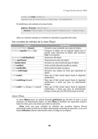 © Jorge Sánchez Asenjo’ 2004


           Coche uno=new Coche();
           System.out.println(uno);//Escribe: Coche@26e431

     Si redefinimos este método en la clase Coche:

           public String toString(){
             return("Velocidad :"+velocidad+"nGasolina: "+gasolina);
           }

     Ahora en el primer ejemplo se escribiría la velocidad y la gasolina del coche.

lista completa de métodos de la clase Object
            método                                           significado
protected Object clone()                 Devuelve como resultado una copia del objeto.
boolean equals(Object obj)               Compara el objeto con un segundo objeto que es
                                         pasado como referencia (el objeto obj). Devuelve
                                         true si son iguales.
protected void finalize()                Destructor del objeto
Class getClass()                         Proporciona la clase del objeto
int hashCode()                           Devuelve un valor hashCode para el objeto
void notify()                            Activa un hilo (thread) sencillo en espera.
void notifyAll()                         Activa todos los hilos en espera.
String toString()                        Devuelve una cadena de texto que representa al
                                         objeto
void wait()                              Hace que el hilo actual espere hasta la siguiente
                                         notificación
void wait(long tiempo)                   Hace que el hilo actual espere hasta la siguiente
                                         notificación, o hasta que pase un determinado
                                         tiempo
void wait(long tiempo, int nanos)        Hace que el hilo actual espere hasta la siguiente
                                         notificación, o hasta que pase un determinado
                                         tiempo o hasta que otro hilo interrumpa al actual

clase Class
     La clase Object posee un método llamado getClass() que devuelve la clase a la que
     pertenece un determinado objeto. La clase Class es también una superclase común a
     todas las clase, pero a las clases que están en ejecución.
         Class tiene una gran cantidad de métodos que permiten obtener diversa
     información sobre la clase de un objeto determinado en tiempo de ejecución. A eso se le
     llama reflexión (obtener información sobre el código de un objeto).




                                             79
 