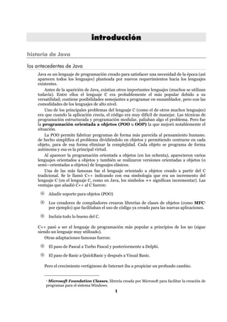 introducción

historia de Java

los antecedentes de Java
    Java es un lenguaje de programación creado para satisfacer una necesidad de la época (así
    aparecen todos los lenguajes) planteada por nuevos requerimientos hacia los lenguajes
    existentes.
        Antes de la aparición de Java, existían otros importantes lenguajes (muchos se utilizan
    todavía). Entre ellos el lenguaje C era probablemente el más popular debido a su
    versatilidad; contiene posibilidades semejantes a programar en ensamblador, pero con las
    comodidades de los lenguajes de alto nivel.
        Uno de los principales problemas del lenguaje C (como el de otros muchos lenguajes)
    era que cuando la aplicación crecía, el código era muy difícil de manejar. Las técnicas de
    programación estructurada y programación modular, paliaban algo el problema. Pero fue
    la programación orientada a objetos (POO u OOP) la que mejoró notablemente el
    situación.
        La POO permite fabricar programas de forma más parecida al pensamiento humano.
    de hecho simplifica el problema dividiéndolo en objetos y permitiendo centrarse en cada
    objeto, para de esa forma eliminar la complejidad. Cada objeto se programa de forma
    autónoma y esa es la principal virtud.
        Al aparecer la programación orientada a objetos (en los ochenta), aparecieron varios
    lenguajes orientados a objetos y también se realizaron versiones orientadas a objetos (o
    semi—orientadas a objetos) de lenguajes clásicos.
        Una de las más famosas fue el lenguaje orientado a objetos creado a partir del C
    tradicional. Se le llamó C++ indicando con esa simbología que era un incremento del
    lenguaje C (en el lenguaje C, como en Java, los símbolos ++ significan incrementar). Las
    ventajas que añadió C++ al C fueron:

            Añadir soporte para objetos (POO)

            Los creadores de compiladores crearon librerías de clases de objetos (como MFC1
            por ejemplo) que facilitaban el uso de código ya creado para las nuevas aplicaciones.

            Incluía todo lo bueno del C.

    C++ pasó a ser el lenguaje de programación más popular a principios de los 90 (sigue
    siendo un lenguaje muy utilizado).
        Otras adaptaciones famosas fueron:

            El paso de Pascal a Turbo Pascal y posteriormente a Delphi.

            El paso de Basic a QuickBasic y después a Visual Basic.

       Pero el crecimiento vertiginoso de Internet iba a propiciar un profundo cambio.


        1Microsoft Foundation Classes, librería creada por Microsoft para facilitar la creación de
        programas para el sistema Windows.
                                                1
 