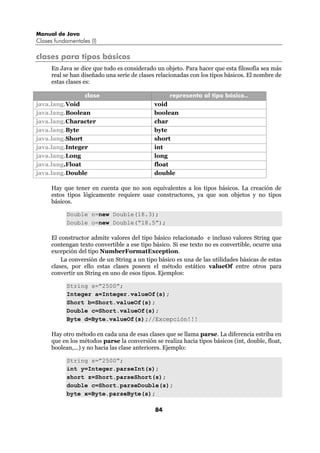 Manual de Java
Clases fundamentales (I)

clases para tipos básicos
      En Java se dice que todo es considerado un objeto. Para hacer que esta filosofía sea más
      real se han diseñado una serie de clases relacionadas con los tipos básicos. El nombre de
      estas clases es:

                   clase                            representa al tipo básico..
java.lang.Void                                void
java.lang.Boolean                             boolean
java.lang.Character                           char
java.lang.Byte                                byte
java.lang.Short                               short
java.lang.Integer                             int
java.lang.Long                                long
java.lang.Float                               float
java.lang.Double                              double

      Hay que tener en cuenta que no son equivalentes a los tipos básicos. La creación de
      estos tipos lógicamente requiere usar constructores, ya que son objetos y no tipos
      básicos.

            Double n=new Double(18.3);
            Double o=new Double(“18.5”);

      El constructor admite valores del tipo básico relacionado e incluso valores String que
      contengan texto convertible a ese tipo básico. Si ese texto no es convertible, ocurre una
      excepción del tipo NumberFormatException.
          La conversión de un String a un tipo básico es una de las utilidades básicas de estas
      clases, por ello estas clases poseen el método estático valueOf entre otros para
      convertir un String en uno de esos tipos. Ejemplos:

            String s=”2500”;
            Integer a=Integer.valueOf(s);
            Short b=Short.valueOf(s);
            Double c=Short.valueOf(s);
            Byte d=Byte.valueOf(s);//Excepción!!!

      Hay otro método en cada una de esas clases que se llama parse. La diferencia estriba en
      que en los métodos parse la conversión se realiza hacia tipos básicos (int, double, float,
      boolean,...) y no hacia las clase anteriores. Ejemplo:

            String s=”2500”;
            int y=Integer.parseInt(s);
            short z=Short.parseShort(s);
            double c=Short.parseDouble(s);
            byte x=Byte.parseByte(s);

                                              84
 