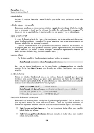 Manual de Java
Clases fundamentales (I)

método before
      Inverso al anterior. Devuelve true si la fecha que recibe como parámetro no es más
      reciente.

métodos equals y compareTo
      Funcionan igual que en otros muchos objetos. equals devuelve true si la fecha con la
      que se compara es igual que la primera (incluidos los milisegundos). compareTo
      devuelve -1 si la segunda fecha es más reciente, 0 si son iguales y 1 si es más antigua.

clase DateFormat
      A pesar de la potencia de las clases relacionadas con las fechas vistas anteriormente,
      sigue siendo complicado y pesado el hecho de hacer que esas fechas aparezcan con un
      formato más legible por un usuario normal.
          La clase DateFormat nos da la posibilidad de formatear las fechas. Se encuentra en
      el paquete java.text. Hay que tener en cuenta que no representa fechas, sino maneras
      de dar formato a las fechas. Es decir un objeto DateFormat representa un formato de
      fecha (formato de fecha larga, formato de fecha corta,...).

creación básica
         Por defecto un objeto DateFormat con opciones básicas se crea con:

            DateFormat sencillo=DateFormat.getInstance();

      Eso crea un objeto DateFormat con formato básico. getInstance() es un método
      estático de la clase DateFormat que devuelve un objeto DateFormat con formato
      sencillo.

el método format
      Todos los objetos DateFormat poseen un método llamado format que da como
      resultado una cadena String y que posee como parámetro un objeto de tipo Date. El
      texto devuelto representa la fecha de una determinada forma. El formato es el indicado
      durante la creación del objeto DateFormat. Ejemplo:

            Date fecha=new Date();//fecha actual
            DateFormat df=DateFormat.getInstance();//Formato básico
            System.out.println(df.format(fecha);
            //Ejemplo de resultado: 14/04/04 10:37

creaciones de formato sofisticadas
      El formato de fecha se puede configurar al gusto del programador. Esto es posible ya
      que hay otras formas de crear formatos de fecha. Todas las opciones consisten en
      utilizar los siguientes métodos estáticos (todos ellos devuelven un objeto DateFormat):

            DateFormat.getDateInstance. Crea un formato de fecha válido para escribir
            sólo la fecha; sin la hora.

            DateFormat.getTimeInstance. Crea un formato de fecha válido para escribir
            sólo la hora; sin la fecha.

                                             90
 
