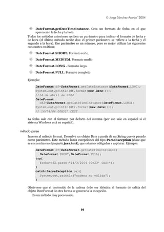 © Jorge Sánchez Asenjo’ 2004


         DateFormat.getDateTimeInstance. Crea un formato de fecha en el que
         aparecerán la fecha y la hora.
    Todos los métodos anteriores reciben un parámetro para indicar el formato de fecha y
    de hora (el último método recibe dos: el primer parámetro se refiere a la fecha y el
    segundo a la hora). Ese parámetro es un número, pero es mejor utilizar las siguientes
    constantes estáticas:

         DateFormat.SHORT. Formato corto.

         DateFormat.MEDIUM. Formato medio

         DateFormat.LONG . Formato largo.

         DateFormat.FULL. Formato completo

    Ejemplo:

         DateFormat df=DateFormat.getDateInstance(DateFormat.LONG);
         System.out.println(df.format(new Date()));
         //14 de abril de 2004
         DateFormat
           df2=DateFormat.getDateTimeInstance(DateFormat.LONG);
         System.out.println(df2.format(new Date()));
         // 14/04/04 00H52' CEST

    La fecha sale con el formato por defecto del sistema (por eso sale en español si el
    sistema Windows está en español).

método parse
    Inverso al método format. Devuelve un objeto Date a partir de un String que es pasado
    como parámetro. Este método lanza excepciones del tipo ParseException (clase que
    se encuentra en el paquete java.text), que estamos obligados a capturar. Ejemplo:

         DateFormat df=DateFormat.getDateTimeInstance(
           DateFormat.SHORT,DateFormat.FULL);
         try{
           fecha=df2.parse("14/3/2004 00H23' CEST");
         }
         catch(ParseException pe){
           System.out.println("cadena no válida");
         }

    Obsérvese que el contenido de la cadena debe ser idéntica al formato de salida del
    objeto DateFormat de otra forma se generaría la excepción.
       Es un método muy poco usado.



                                          91
 