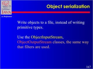 Object serialization Write objects to a file, instead of writing primitive types. Use the  ObjectInputStream ,  ObjectOutp...