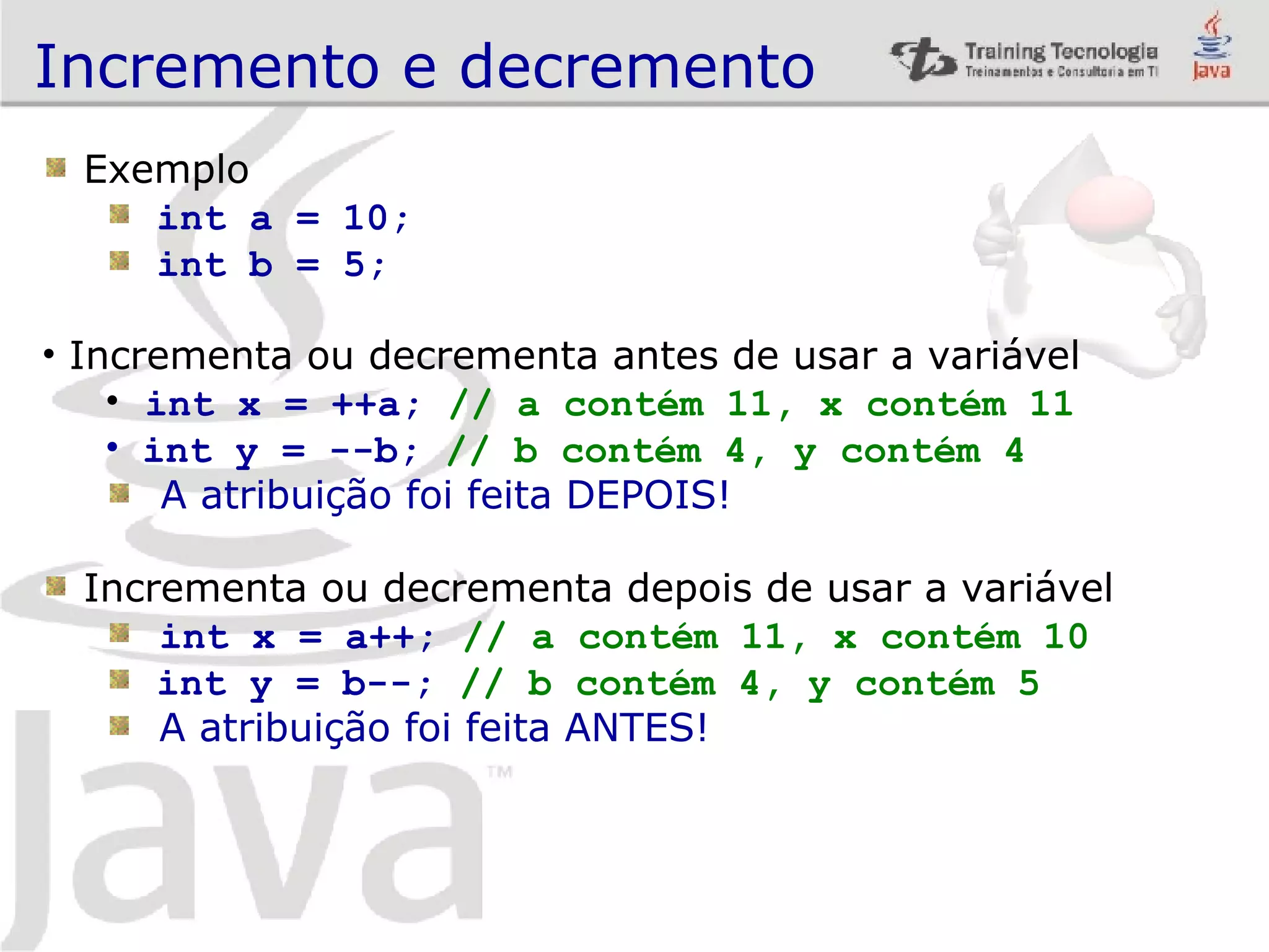 Incremento e decremento Exemplo int a = 10; int b = 5; Incrementa ou decrementa antes de usar a variável int x = ++a; // a contém 11, x contém 11 int y = --b; // b contém 4, y contém 4 A atribuição foi feita DEPOIS! Incrementa ou decrementa depois de usar a variável int x = a++; // a contém 11, x contém 10 int y = b--; // b contém 4, y contém 5 A atribuição foi feita ANTES! 