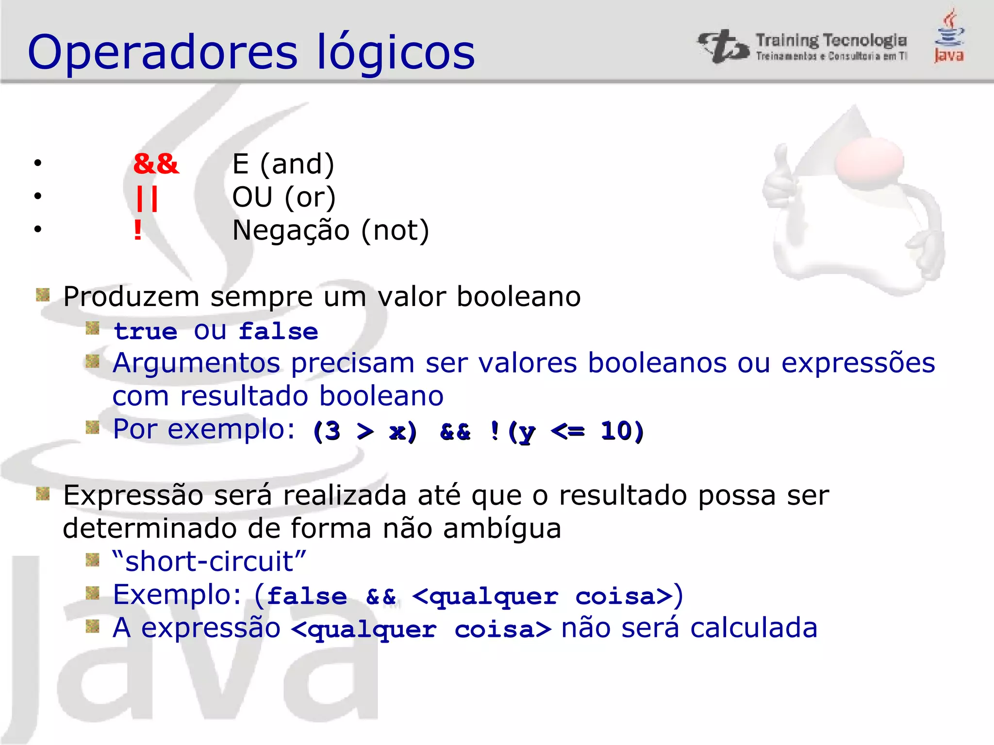 Operadores lógicos && E (and) || OU (or) ! Negação (not) Produzem sempre um valor booleano true ou false Argumentos precisam ser valores booleanos ou expressões com resultado booleano Por exemplo: (3 > x) && !(y <= 10) Expressão será realizada até que o resultado possa ser determinado de forma não ambígua “ short-circuit” Exemplo: ( false && <qualquer coisa> ) A expressão <qualquer coisa> não será calculada 