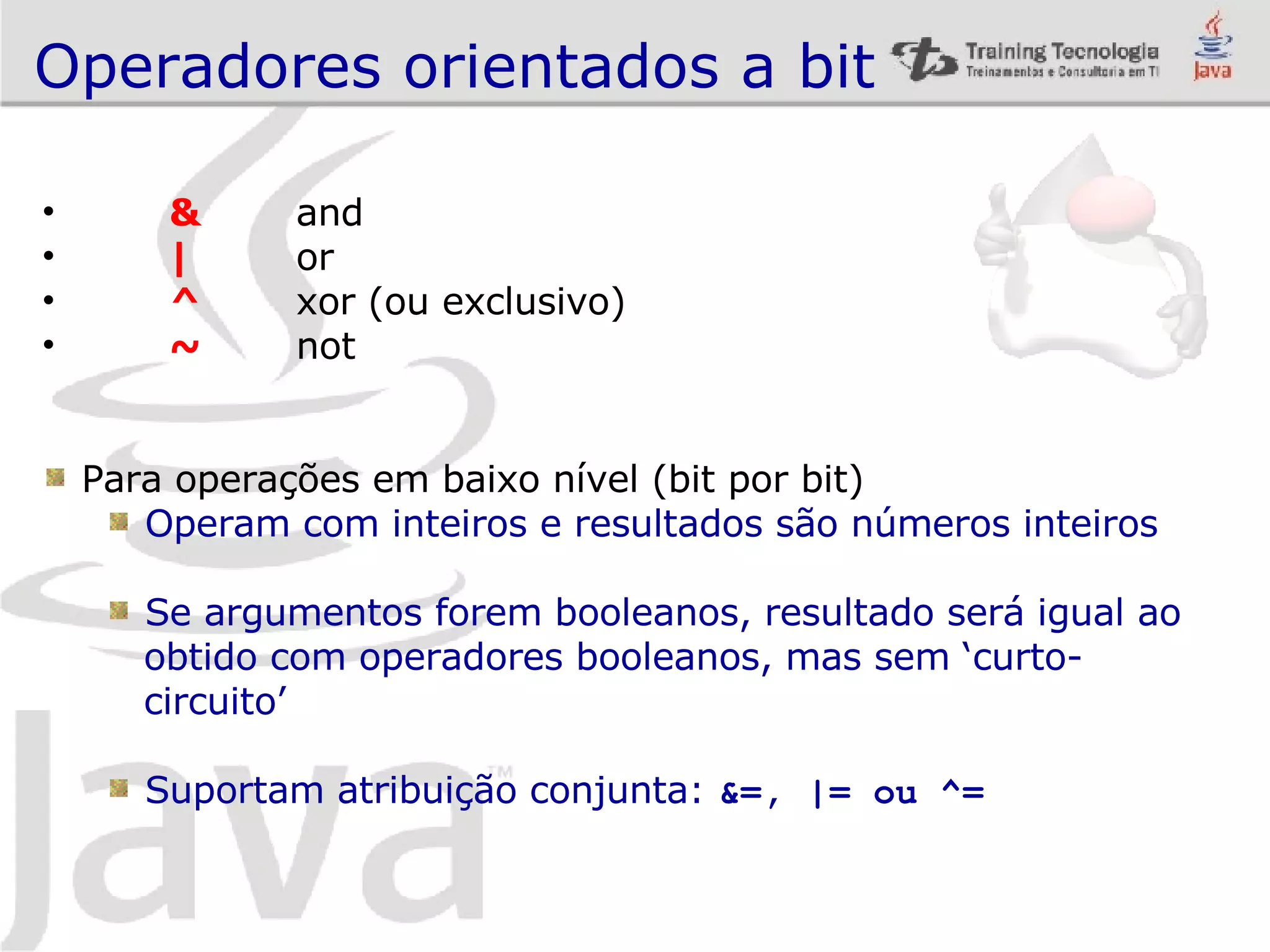 Operadores orientados a bit & and | or ^ xor (ou exclusivo) ~ not Para operações em baixo nível (bit por bit) Operam com inteiros e resultados são números inteiros Se argumentos forem booleanos, resultado será igual ao obtido com operadores booleanos, mas sem ‘curto- circuito’ Suportam atribuição conjunta: &=, |= ou ^= 