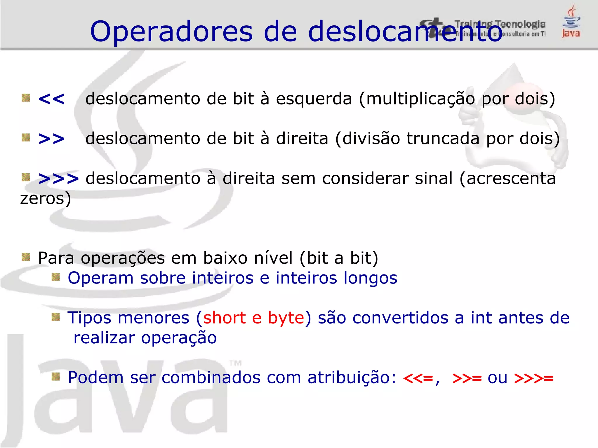 Operadores de deslocamento << deslocamento de bit à esquerda (multiplicação por dois) >> deslocamento de bit à direita (divisão truncada por dois) >>> deslocamento à direita sem considerar sinal (acrescenta zeros) Para operações em baixo nível (bit a bit) Operam sobre inteiros e inteiros longos Tipos menores ( short e byte ) são convertidos a int antes de realizar operação Podem ser combinados com atribuição: <<= , >>= ou >>>= 