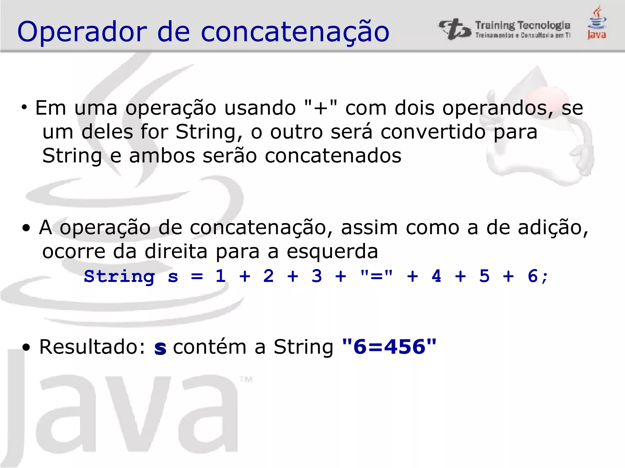 Operador de concatenação Em uma operação usando &quot;+&quot; com dois operandos, se um deles for String, o outro será convertido para String e ambos serão concatenados A operação de concatenação, assim como a de adição, ocorre da direita para a esquerda String s = 1 + 2 + 3 + &quot;=&quot; + 4 + 5 + 6; Resultado: s contém a String &quot;6=456&quot; 