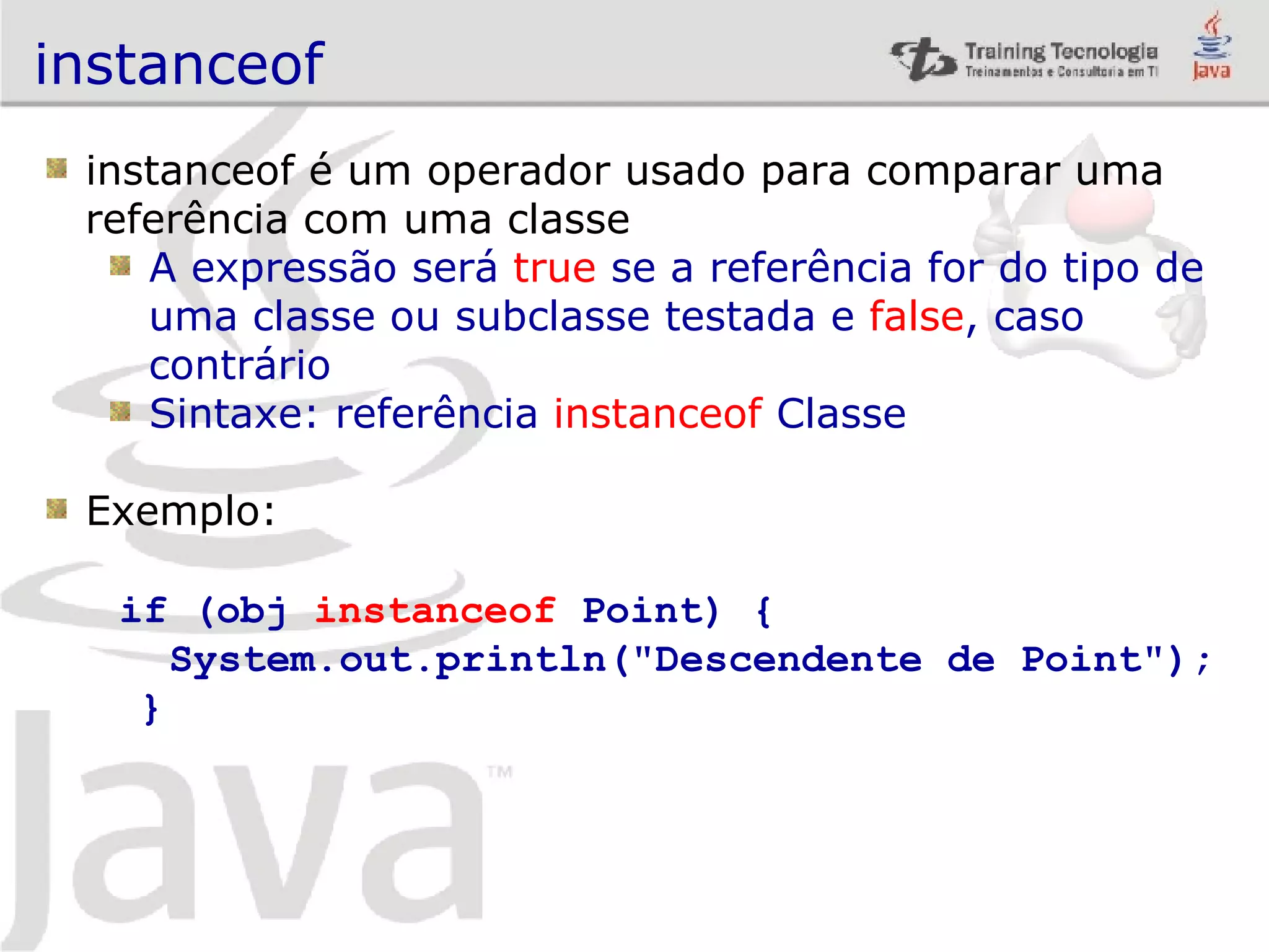 instanceof instanceof é um operador usado para comparar uma referência com uma classe A expressão será true se a referência for do tipo de uma classe ou subclasse testada e false , caso contrário Sintaxe: referência instanceof Classe Exemplo: if (obj instanceof Point) { System.out.println(&quot;Descendente de Point&quot;); } 