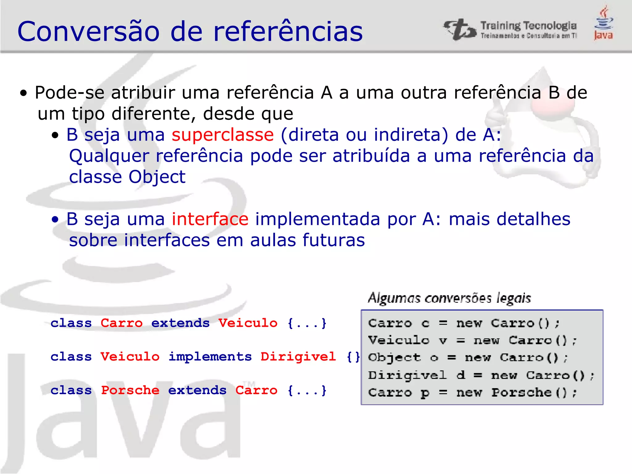 Conversão de referências Pode-se atribuir uma referência A a uma outra referência B de um tipo diferente, desde que B seja uma superclasse (direta ou indireta) de A: Qualquer referência pode ser atribuída a uma referência da classe Object B seja uma interface implementada por A: mais detalhes sobre interfaces em aulas futuras class Carro extends Veiculo {...} class Veiculo implements Dirigivel {} class Porsche extends Carro {...} 