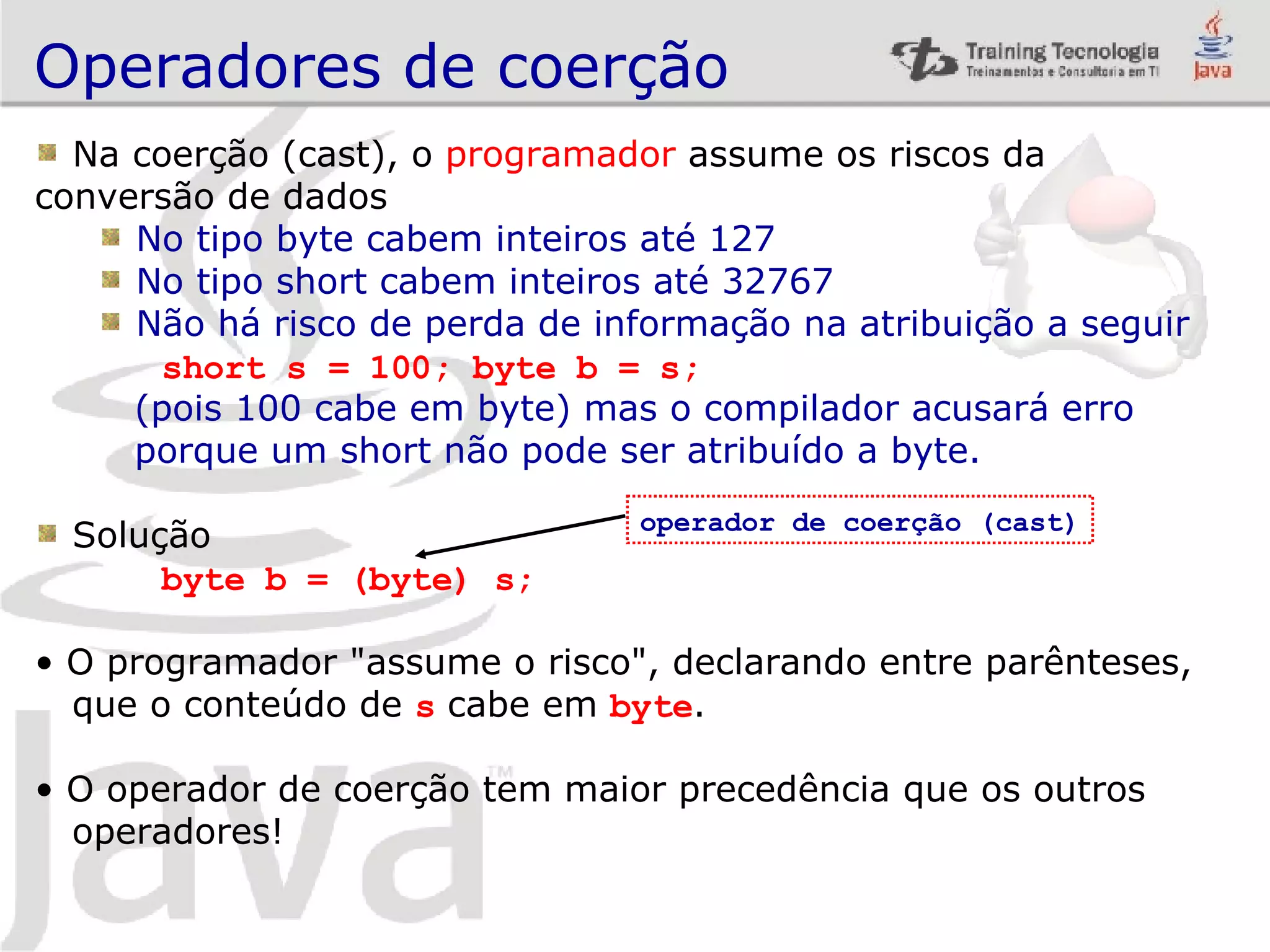 Operadores de coerção Na coerção (cast), o programador assume os riscos da conversão de dados No tipo byte cabem inteiros até 127 No tipo short cabem inteiros até 32767 Não há risco de perda de informação na atribuição a seguir short s = 100; byte b = s; (pois 100 cabe em byte) mas o compilador acusará erro porque um short não pode ser atribuído a byte. Solução byte b = (byte) s; O programador &quot;assume o risco&quot;, declarando entre parênteses, que o conteúdo de s cabe em byte . O operador de coerção tem maior precedência que os outros operadores! operador de coerção (cast) 