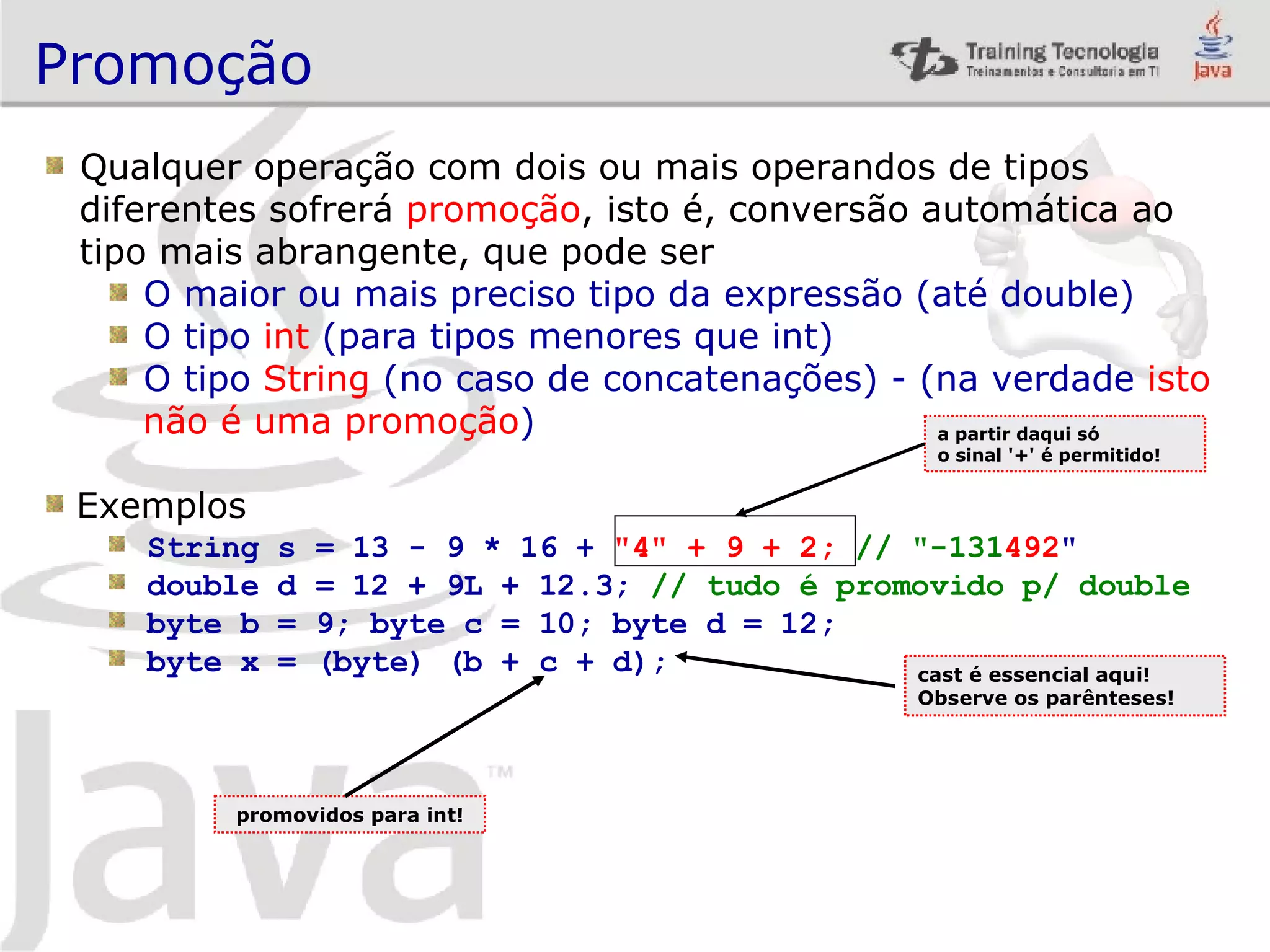 Promoção Qualquer operação com dois ou mais operandos de tipos diferentes sofrerá promoção , isto é, conversão automática ao tipo mais abrangente, que pode ser O maior ou mais preciso tipo da expressão (até double) O tipo int (para tipos menores que int) O tipo String (no caso de concatenações) - (na verdade isto não é uma promoção ) Exemplos String s = 13 - 9 * 16 + &quot;4&quot; + 9 + 2; // &quot;-131 492 &quot; double d = 12 + 9L + 12.3; // tudo é promovido p/ double byte b = 9; byte c = 10; byte d = 12; byte x = (byte) (b + c + d); a partir daqui só o sinal '+' é permitido! cast é essencial aqui! Observe os parênteses! promovidos para int! 