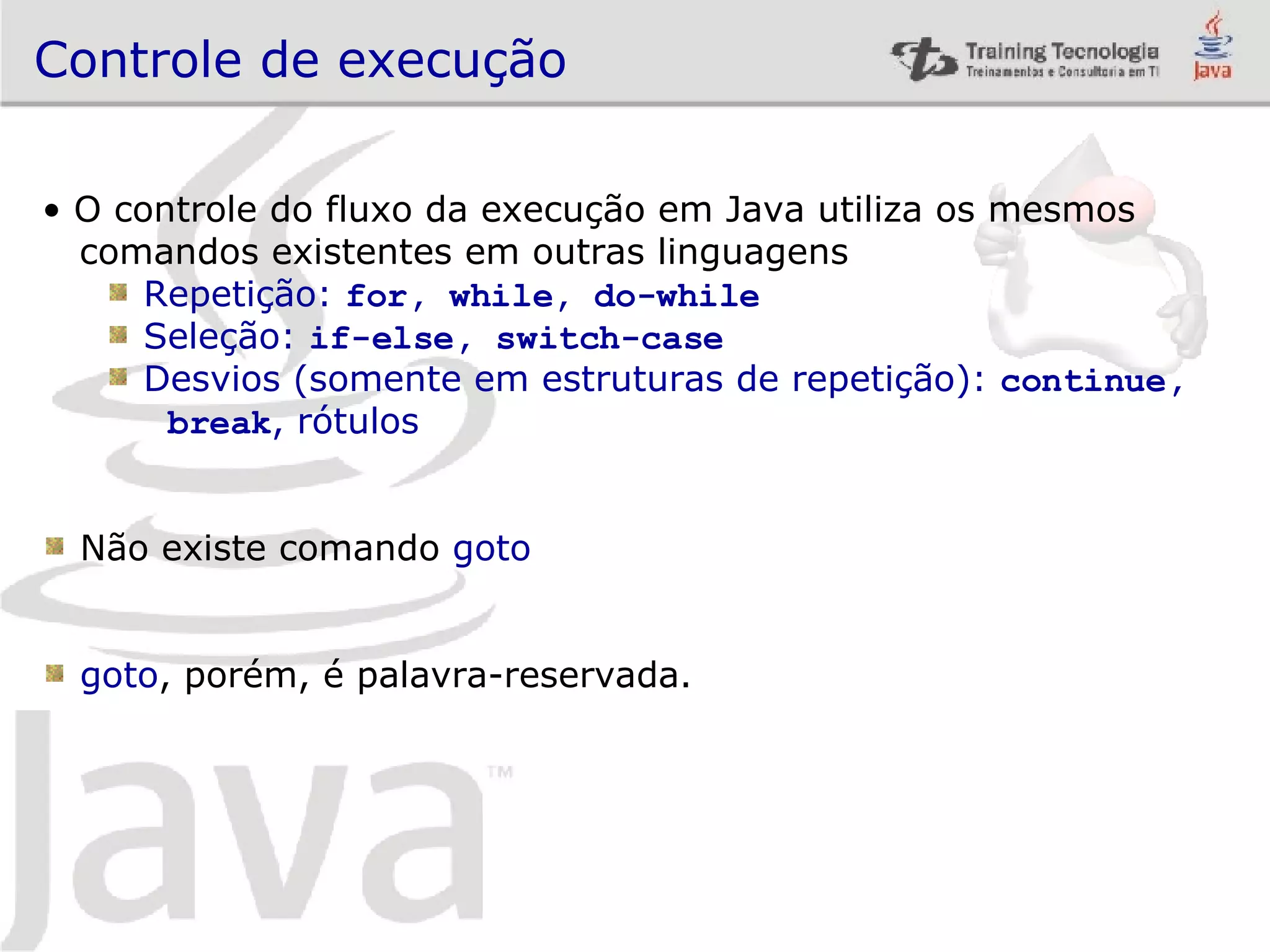 Controle de execução O controle do fluxo da execução em Java utiliza os mesmos comandos existentes em outras linguagens Repetição: for, while, do-while Seleção: if-else, switch-case Desvios (somente em estruturas de repetição): continue, break , rótulos Não existe comando goto goto , porém, é palavra-reservada. 